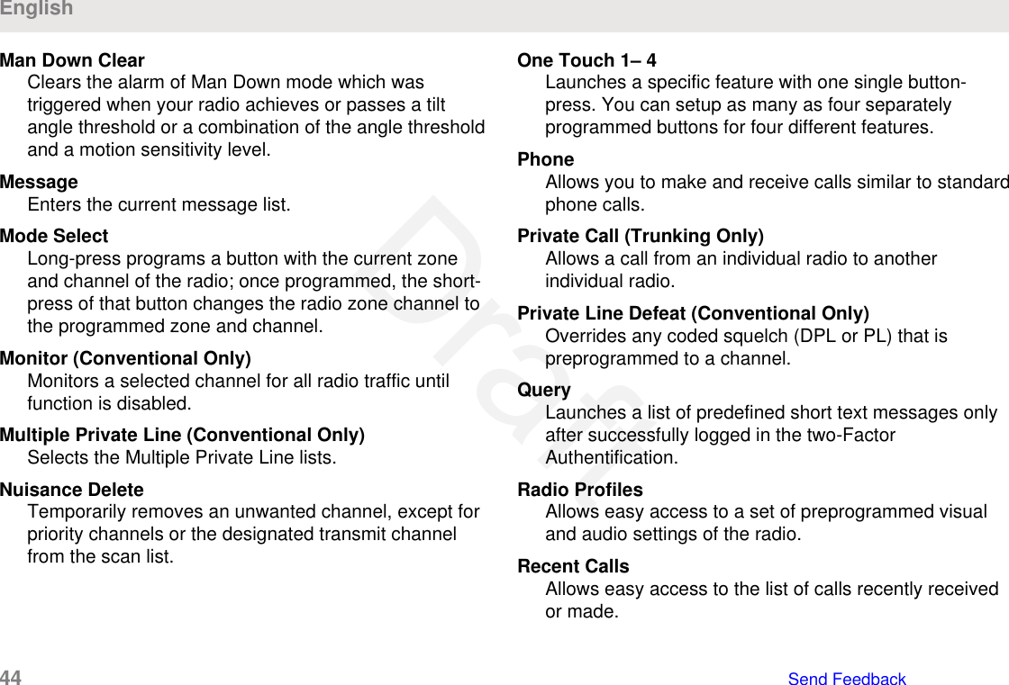 Man Down ClearClears the alarm of Man Down mode which wastriggered when your radio achieves or passes a tiltangle threshold or a combination of the angle thresholdand a motion sensitivity level.MessageEnters the current message list.Mode SelectLong-press programs a button with the current zoneand channel of the radio; once programmed, the short-press of that button changes the radio zone channel tothe programmed zone and channel.Monitor (Conventional Only)Monitors a selected channel for all radio traffic untilfunction is disabled.Multiple Private Line (Conventional Only)Selects the Multiple Private Line lists.Nuisance DeleteTemporarily removes an unwanted channel, except forpriority channels or the designated transmit channelfrom the scan list.One Touch 1– 4Launches a specific feature with one single button-press. You can setup as many as four separatelyprogrammed buttons for four different features.PhoneAllows you to make and receive calls similar to standardphone calls.Private Call (Trunking Only)Allows a call from an individual radio to anotherindividual radio.Private Line Defeat (Conventional Only)Overrides any coded squelch (DPL or PL) that ispreprogrammed to a channel.QueryLaunches a list of predefined short text messages onlyafter successfully logged in the two-FactorAuthentification.Radio ProfilesAllows easy access to a set of preprogrammed visualand audio settings of the radio.Recent CallsAllows easy access to the list of calls recently receivedor made.English44   Send FeedbackDraft