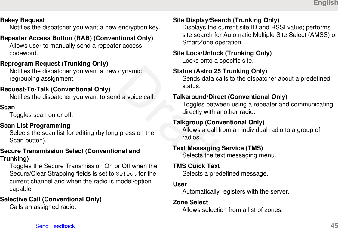 Rekey RequestNotifies the dispatcher you want a new encryption key.Repeater Access Button (RAB) (Conventional Only)Allows user to manually send a repeater accesscodeword.Reprogram Request (Trunking Only)Notifies the dispatcher you want a new dynamicregrouping assignment.Request-To-Talk (Conventional Only)Notifies the dispatcher you want to send a voice call.ScanToggles scan on or off.Scan List ProgrammingSelects the scan list for editing (by long press on theScan button).Secure Transmission Select (Conventional andTrunking)Toggles the Secure Transmission On or Off when theSecure/Clear Strapping fields is set to Select for thecurrent channel and when the radio is model/optioncapable.Selective Call (Conventional Only)Calls an assigned radio.Site Display/Search (Trunking Only)Displays the current site ID and RSSI value; performssite search for Automatic Multiple Site Select (AMSS) orSmartZone operation.Site Lock/Unlock (Trunking Only)Locks onto a specific site.Status (Astro 25 Trunking Only)Sends data calls to the dispatcher about a predefinedstatus.Talkaround/Direct (Conventional Only)Toggles between using a repeater and communicatingdirectly with another radio.Talkgroup (Conventional Only)Allows a call from an individual radio to a group ofradios.Text Messaging Service (TMS)Selects the text messaging menu.TMS Quick TextSelects a predefined message.UserAutomatically registers with the server.Zone SelectAllows selection from a list of zones.EnglishSend Feedback   45Draft