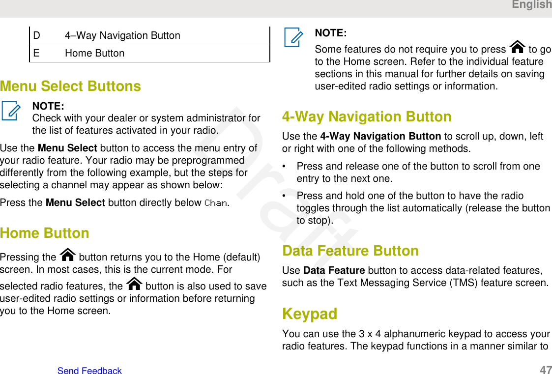 D 4–Way Navigation ButtonE Home ButtonMenu Select ButtonsNOTE:Check with your dealer or system administrator forthe list of features activated in your radio.Use the Menu Select button to access the menu entry ofyour radio feature. Your radio may be preprogrammeddifferently from the following example, but the steps forselecting a channel may appear as shown below:Press the Menu Select button directly below Chan.Home ButtonPressing the   button returns you to the Home (default)screen. In most cases, this is the current mode. Forselected radio features, the   button is also used to saveuser-edited radio settings or information before returningyou to the Home screen.NOTE:Some features do not require you to press   to goto the Home screen. Refer to the individual featuresections in this manual for further details on savinguser-edited radio settings or information.4-Way Navigation ButtonUse the 4-Way Navigation Button to scroll up, down, leftor right with one of the following methods.• Press and release one of the button to scroll from oneentry to the next one.• Press and hold one of the button to have the radiotoggles through the list automatically (release the buttonto stop).Data Feature ButtonUse Data Feature button to access data-related features,such as the Text Messaging Service (TMS) feature screen.KeypadYou can use the 3 x 4 alphanumeric keypad to access yourradio features. The keypad functions in a manner similar toEnglishSend Feedback   47Draft