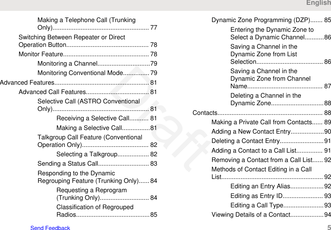 Making a Telephone Call (TrunkingOnly)....................................................... 77Switching Between Repeater or DirectOperation Button............................................... 78Monitor Feature................................................. 78Monitoring a Channel..............................79Monitoring Conventional Mode............... 79Advanced Features...................................................... 81Advanced Call Features.................................... 81Selective Call (ASTRO ConventionalOnly)....................................................... 81Receiving a Selective Call........... 81Making a Selective Call................81Talkgroup Call Feature (ConventionalOperation Only)...................................... 82Selecting a Talkgroup.................. 82Sending a Status Call............................. 83Responding to the DynamicRegrouping Feature (Trunking Only)...... 84Requesting a Reprogram(Trunking Only)............................ 84Classification of RegroupedRadios..........................................85Dynamic Zone Programming (DZP)....... 85Entering the Dynamic Zone toSelect a Dynamic Channel...........86Saving a Channel in theDynamic Zone from ListSelection...................................... 86Saving a Channel in theDynamic Zone from ChannelName........................................... 87Deleting a Channel in theDynamic Zone..............................88Contacts............................................................ 88Making a Private Call from Contacts...... 89Adding a New Contact Entry...................90Deleting a Contact Entry.........................91Adding a Contact to a Call List............... 91Removing a Contact from a Call List...... 92Methods of Contact Editing in a CallList.......................................................... 92Editing an Entry Alias...................92Editing as Entry ID....................... 93Editing a Call Type.......................93Viewing Details of a Contact...................94EnglishSend Feedback   5Draft