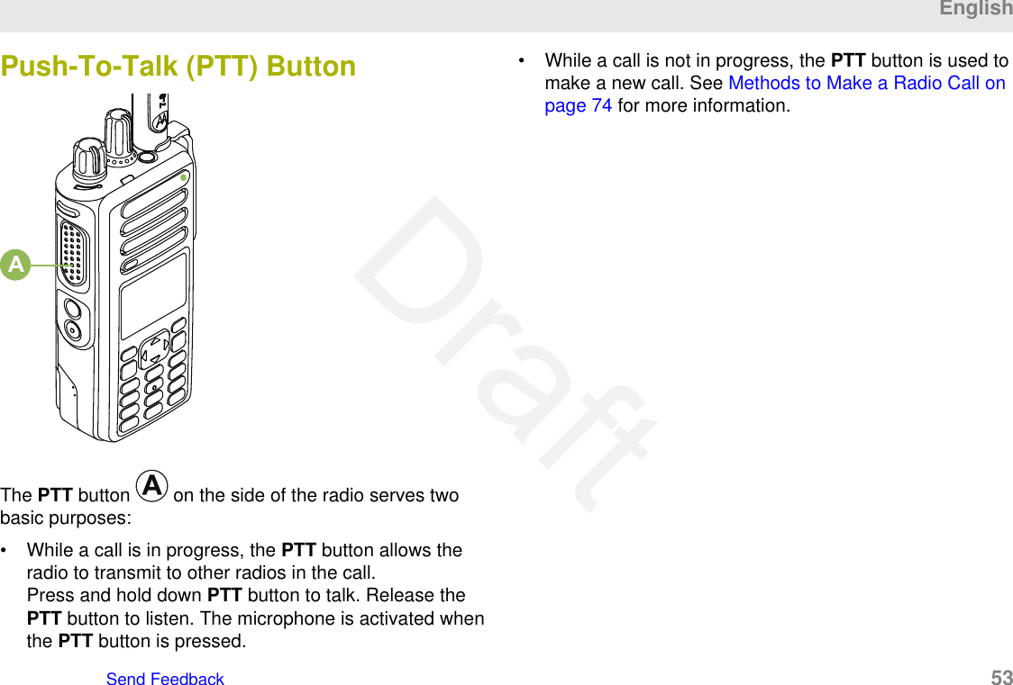 Push-To-Talk (PTT) ButtonAThe PTT button   on the side of the radio serves twobasic purposes:• While a call is in progress, the PTT button allows theradio to transmit to other radios in the call.Press and hold down PTT button to talk. Release thePTT button to listen. The microphone is activated whenthe PTT button is pressed.• While a call is not in progress, the PTT button is used tomake a new call. See Methods to Make a Radio Call onpage 74 for more information.EnglishSend Feedback   53Draft