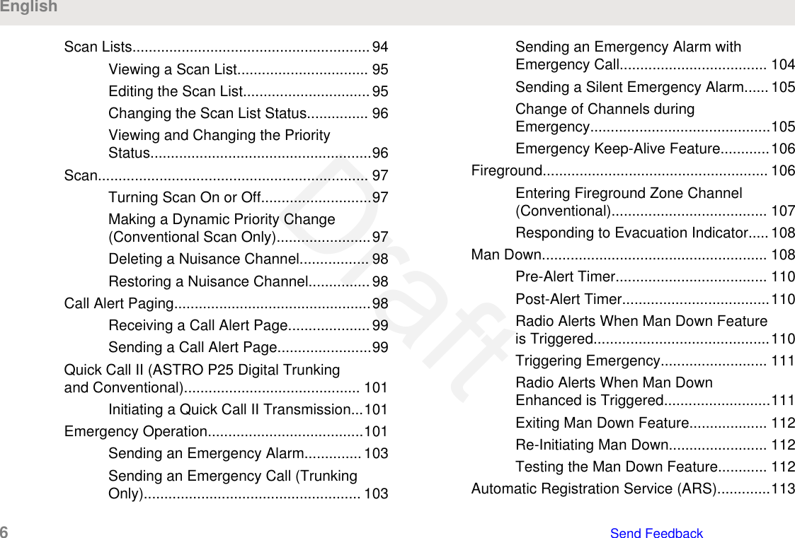 Scan Lists..........................................................94Viewing a Scan List................................ 95Editing the Scan List...............................95Changing the Scan List Status............... 96Viewing and Changing the PriorityStatus......................................................96Scan.................................................................. 97Turning Scan On or Off...........................97Making a Dynamic Priority Change(Conventional Scan Only).......................97Deleting a Nuisance Channel................. 98Restoring a Nuisance Channel............... 98Call Alert Paging................................................98Receiving a Call Alert Page.................... 99Sending a Call Alert Page.......................99Quick Call II (ASTRO P25 Digital Trunkingand Conventional)........................................... 101Initiating a Quick Call II Transmission...101Emergency Operation......................................101Sending an Emergency Alarm.............. 103Sending an Emergency Call (TrunkingOnly)..................................................... 103Sending an Emergency Alarm withEmergency Call.................................... 104Sending a Silent Emergency Alarm...... 105Change of Channels duringEmergency............................................105Emergency Keep-Alive Feature............106Fireground....................................................... 106Entering Fireground Zone Channel(Conventional)...................................... 107Responding to Evacuation Indicator..... 108Man Down....................................................... 108Pre-Alert Timer..................................... 110Post-Alert Timer....................................110Radio Alerts When Man Down Featureis Triggered...........................................110Triggering Emergency.......................... 111Radio Alerts When Man DownEnhanced is Triggered..........................111Exiting Man Down Feature................... 112Re-Initiating Man Down........................ 112Testing the Man Down Feature............ 112Automatic Registration Service (ARS).............113English6   Send FeedbackDraft