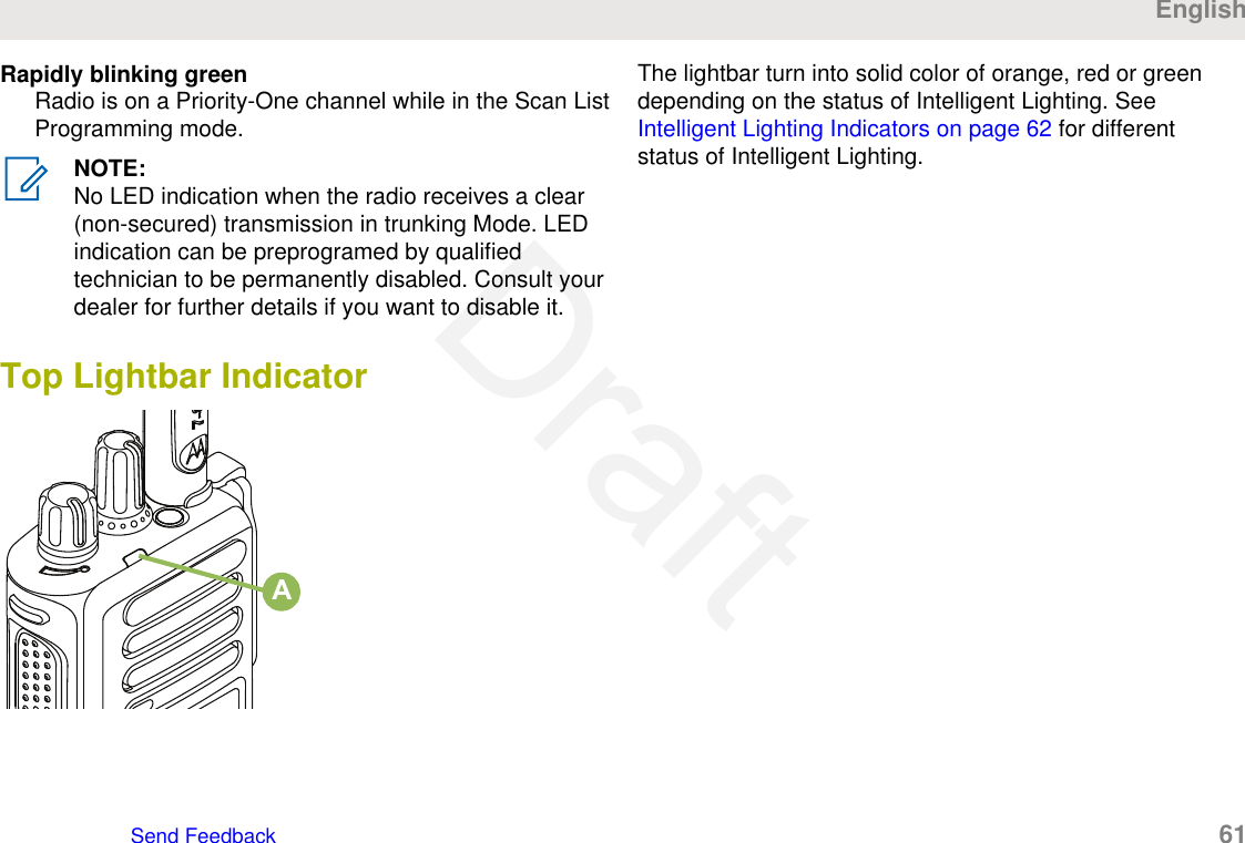 Rapidly blinking greenRadio is on a Priority-One channel while in the Scan ListProgramming mode.NOTE:No LED indication when the radio receives a clear(non-secured) transmission in trunking Mode. LEDindication can be preprogramed by qualifiedtechnician to be permanently disabled. Consult yourdealer for further details if you want to disable it.Top Lightbar IndicatorAThe lightbar turn into solid color of orange, red or greendepending on the status of Intelligent Lighting. See Intelligent Lighting Indicators on page 62 for differentstatus of Intelligent Lighting.EnglishSend Feedback   61Draft