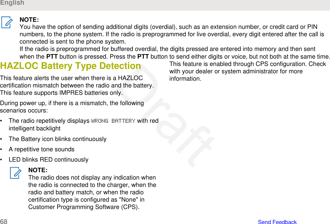 NOTE:You have the option of sending additional digits (overdial), such as an extension number, or credit card or PINnumbers, to the phone system. If the radio is preprogrammed for live overdial, every digit entered after the call isconnected is sent to the phone system.If the radio is preprogrammed for buffered overdial, the digits pressed are entered into memory and then sentwhen the PTT button is pressed. Press the PTT button to send either digits or voice, but not both at the same time.HAZLOC Battery Type DetectionThis feature alerts the user when there is a HAZLOCcertification mismatch between the radio and the battery.This feature supports IMPRES batteries only.During power up, if there is a mismatch, the followingscenarios occurs:• The radio repetitively displays WRONG BATTERY with redintelligent backlight• The Battery icon blinks continuously• A repetitive tone sounds• LED blinks RED continuouslyNOTE:The radio does not display any indication whenthe radio is connected to the charger, when theradio and battery match, or when the radiocertification type is configured as &quot;None&quot; inCustomer Programming Software (CPS).This feature is enabled through CPS configuration. Checkwith your dealer or system administrator for moreinformation.English68   Send FeedbackDraft