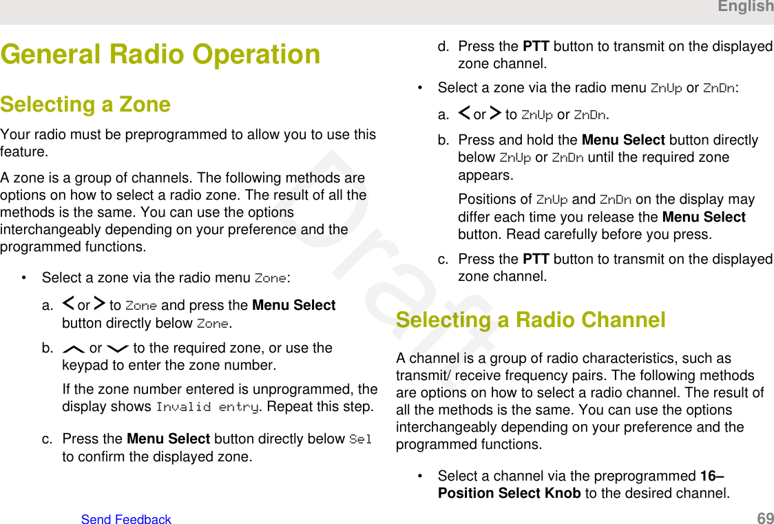 General Radio OperationSelecting a ZoneYour radio must be preprogrammed to allow you to use thisfeature.A zone is a group of channels. The following methods areoptions on how to select a radio zone. The result of all themethods is the same. You can use the optionsinterchangeably depending on your preference and theprogrammed functions.• Select a zone via the radio menu Zone:a.  or   to Zone and press the Menu Selectbutton directly below Zone.b.  or   to the required zone, or use thekeypad to enter the zone number.If the zone number entered is unprogrammed, thedisplay shows Invalid entry. Repeat this step.c. Press the Menu Select button directly below Selto confirm the displayed zone.d. Press the PTT button to transmit on the displayedzone channel.• Select a zone via the radio menu ZnUp or ZnDn:a.  or   to ZnUp or ZnDn.b. Press and hold the Menu Select button directlybelow ZnUp or ZnDn until the required zoneappears.Positions of ZnUp and ZnDn on the display maydiffer each time you release the Menu Selectbutton. Read carefully before you press.c. Press the PTT button to transmit on the displayedzone channel.Selecting a Radio ChannelA channel is a group of radio characteristics, such astransmit/ receive frequency pairs. The following methodsare options on how to select a radio channel. The result ofall the methods is the same. You can use the optionsinterchangeably depending on your preference and theprogrammed functions.• Select a channel via the preprogrammed 16–Position Select Knob to the desired channel.EnglishSend Feedback   69Draft