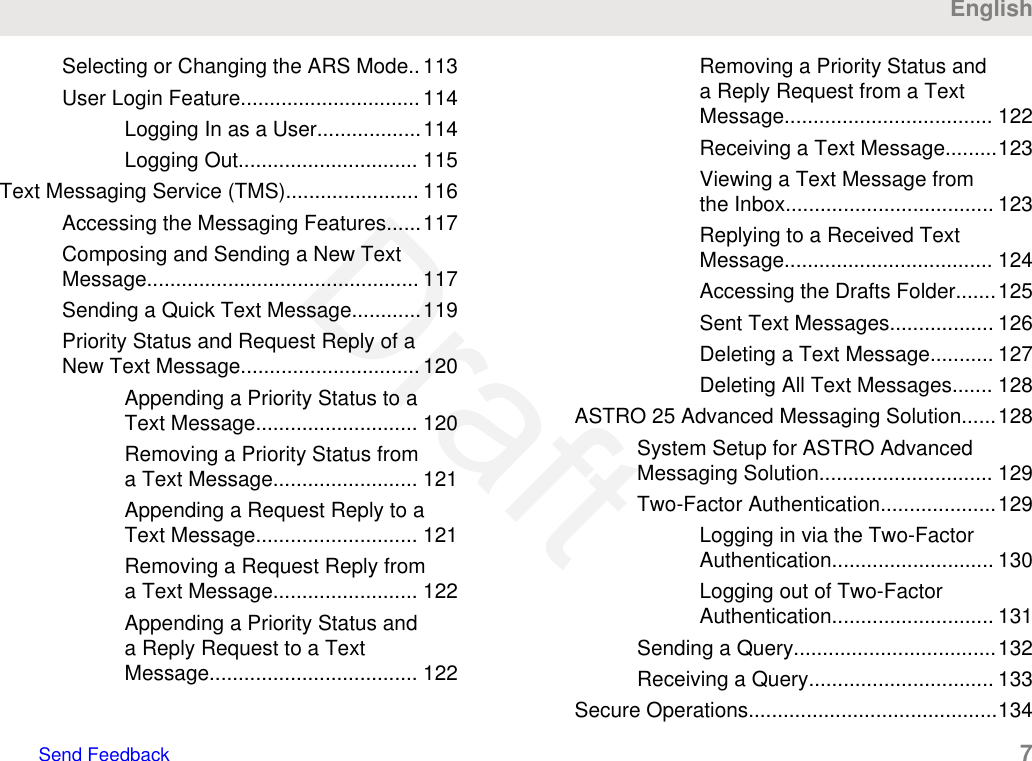 Selecting or Changing the ARS Mode.. 113User Login Feature............................... 114Logging In as a User..................114Logging Out............................... 115Text Messaging Service (TMS)....................... 116Accessing the Messaging Features......117Composing and Sending a New TextMessage............................................... 117Sending a Quick Text Message............119Priority Status and Request Reply of aNew Text Message............................... 120Appending a Priority Status to aText Message............................ 120Removing a Priority Status froma Text Message......................... 121Appending a Request Reply to aText Message............................ 121Removing a Request Reply froma Text Message......................... 122Appending a Priority Status anda Reply Request to a TextMessage.................................... 122Removing a Priority Status anda Reply Request from a TextMessage.................................... 122Receiving a Text Message.........123Viewing a Text Message fromthe Inbox.................................... 123Replying to a Received TextMessage.................................... 124Accessing the Drafts Folder.......125Sent Text Messages.................. 126Deleting a Text Message........... 127Deleting All Text Messages....... 128ASTRO 25 Advanced Messaging Solution......128System Setup for ASTRO AdvancedMessaging Solution.............................. 129Two-Factor Authentication....................129Logging in via the Two-FactorAuthentication............................ 130Logging out of Two-FactorAuthentication............................ 131Sending a Query...................................132Receiving a Query................................ 133Secure Operations...........................................134EnglishSend Feedback   7Draft