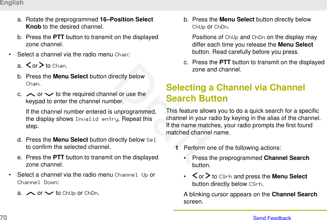 a. Rotate the preprogrammed 16–Position SelectKnob to the desired channel.b. Press the PTT button to transmit on the displayedzone channel.• Select a channel via the radio menu Chan:a.  or   to Chan.b. Press the Menu Select button directly belowChan.c.  or   to the required channel or use thekeypad to enter the channel number.If the channel number entered is unprogrammed,the display shows Invalid entry. Repeat thisstep.d. Press the Menu Select button directly below Selto confirm the selected channel.e. Press the PTT button to transmit on the displayedzone channel.• Select a channel via the radio menu Channel Up orChannel Down:a.  or   to ChUp or ChDn.b. Press the Menu Select button directly belowChUp or ChDn.Positions of ChUp and ChDn on the display maydiffer each time you release the Menu Selectbutton. Read carefully before you press.c. Press the PTT button to transmit on the displayedzone and channel.Selecting a Channel via ChannelSearch ButtonThis feature allows you to do a quick search for a specificchannel in your radio by keying in the alias of the channel.If the name matches, your radio prompts the first foundmatched channel name.1Perform one of the following actions:• Press the preprogrammed Channel Searchbutton.•  or   to CSrh and press the Menu Selectbutton directly below CSrh.A blinking cursor appears on the Channel Searchscreen.English70   Send FeedbackDraft