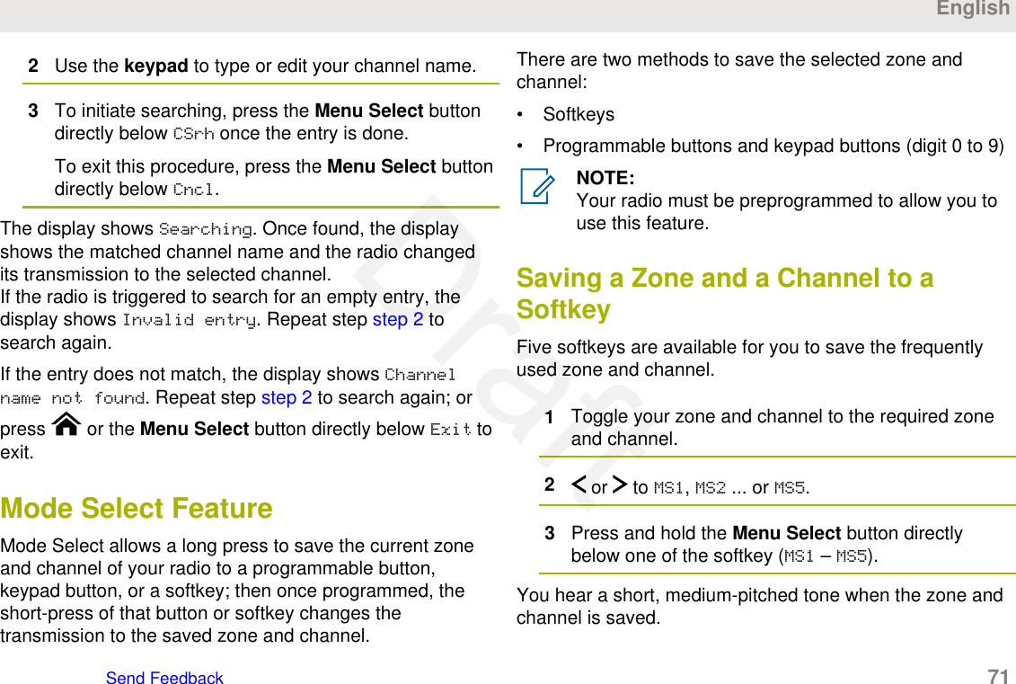 2Use the keypad to type or edit your channel name.3To initiate searching, press the Menu Select buttondirectly below CSrh once the entry is done.To exit this procedure, press the Menu Select buttondirectly below Cncl.The display shows Searching. Once found, the displayshows the matched channel name and the radio changedits transmission to the selected channel.If the radio is triggered to search for an empty entry, thedisplay shows Invalid entry. Repeat step step 2 tosearch again.If the entry does not match, the display shows Channelname not found. Repeat step step 2 to search again; orpress   or the Menu Select button directly below Exit toexit.Mode Select FeatureMode Select allows a long press to save the current zoneand channel of your radio to a programmable button,keypad button, or a softkey; then once programmed, theshort-press of that button or softkey changes thetransmission to the saved zone and channel.There are two methods to save the selected zone andchannel:• Softkeys• Programmable buttons and keypad buttons (digit 0 to 9)NOTE:Your radio must be preprogrammed to allow you touse this feature.Saving a Zone and a Channel to aSoftkeyFive softkeys are available for you to save the frequentlyused zone and channel.1Toggle your zone and channel to the required zoneand channel.2 or   to MS1, MS2 ... or MS5.3Press and hold the Menu Select button directlybelow one of the softkey (MS1 – MS5).You hear a short, medium-pitched tone when the zone andchannel is saved.EnglishSend Feedback   71Draft