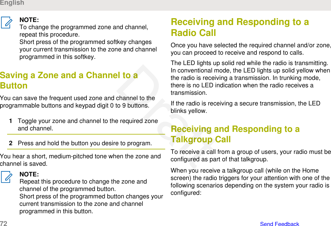 NOTE:To change the programmed zone and channel,repeat this procedure.Short press of the programmed softkey changesyour current transmission to the zone and channelprogrammed in this softkey.Saving a Zone and a Channel to aButtonYou can save the frequent used zone and channel to theprogrammable buttons and keypad digit 0 to 9 buttons.1Toggle your zone and channel to the required zoneand channel.2Press and hold the button you desire to program.You hear a short, medium-pitched tone when the zone andchannel is saved.NOTE:Repeat this procedure to change the zone andchannel of the programmed button.Short press of the programmed button changes yourcurrent transmission to the zone and channelprogrammed in this button.Receiving and Responding to aRadio CallOnce you have selected the required channel and/or zone,you can proceed to receive and respond to calls.The LED lights up solid red while the radio is transmitting.In conventional mode, the LED lights up solid yellow whenthe radio is receiving a transmission. In trunking mode,there is no LED indication when the radio receives atransmission.If the radio is receiving a secure transmission, the LEDblinks yellow.Receiving and Responding to aTalkgroup CallTo receive a call from a group of users, your radio must beconfigured as part of that talkgroup.When you receive a talkgroup call (while on the Homescreen) the radio triggers for your attention with one of thefollowing scenarios depending on the system your radio isconfigured:English72   Send FeedbackDraft
