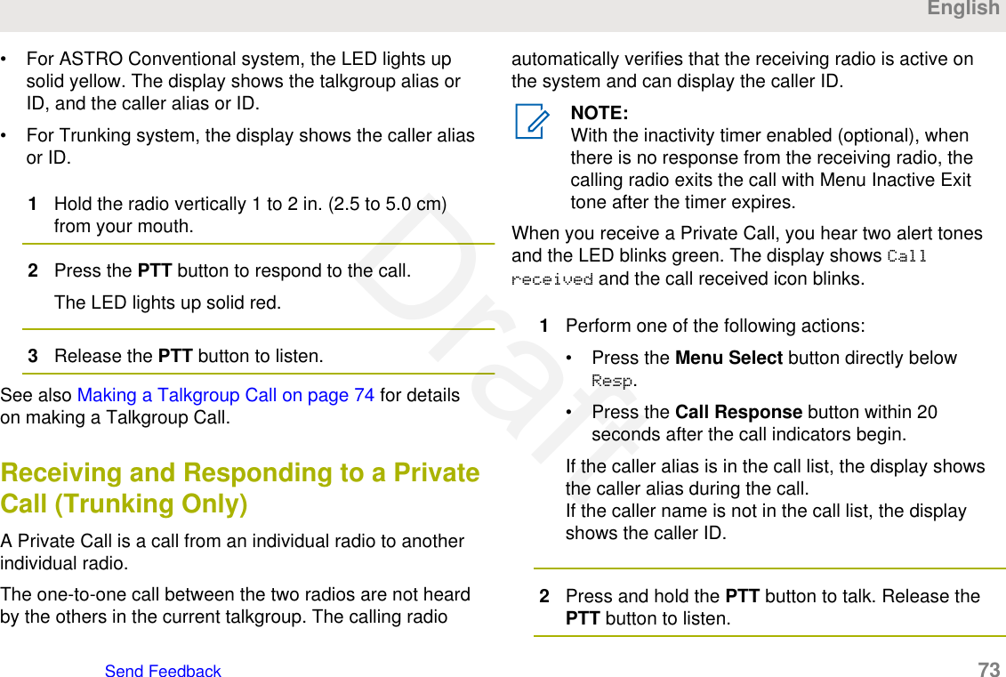 • For ASTRO Conventional system, the LED lights upsolid yellow. The display shows the talkgroup alias orID, and the caller alias or ID.• For Trunking system, the display shows the caller aliasor ID.1Hold the radio vertically 1 to 2 in. (2.5 to 5.0 cm)from your mouth.2Press the PTT button to respond to the call.The LED lights up solid red.3Release the PTT button to listen.See also Making a Talkgroup Call on page 74 for detailson making a Talkgroup Call.Receiving and Responding to a PrivateCall (Trunking Only)A Private Call is a call from an individual radio to anotherindividual radio.The one-to-one call between the two radios are not heardby the others in the current talkgroup. The calling radioautomatically verifies that the receiving radio is active onthe system and can display the caller ID.NOTE:With the inactivity timer enabled (optional), whenthere is no response from the receiving radio, thecalling radio exits the call with Menu Inactive Exittone after the timer expires.When you receive a Private Call, you hear two alert tonesand the LED blinks green. The display shows Callreceived and the call received icon blinks.1Perform one of the following actions:• Press the Menu Select button directly belowResp.• Press the Call Response button within 20seconds after the call indicators begin.If the caller alias is in the call list, the display showsthe caller alias during the call.If the caller name is not in the call list, the displayshows the caller ID.2Press and hold the PTT button to talk. Release thePTT button to listen.EnglishSend Feedback   73Draft