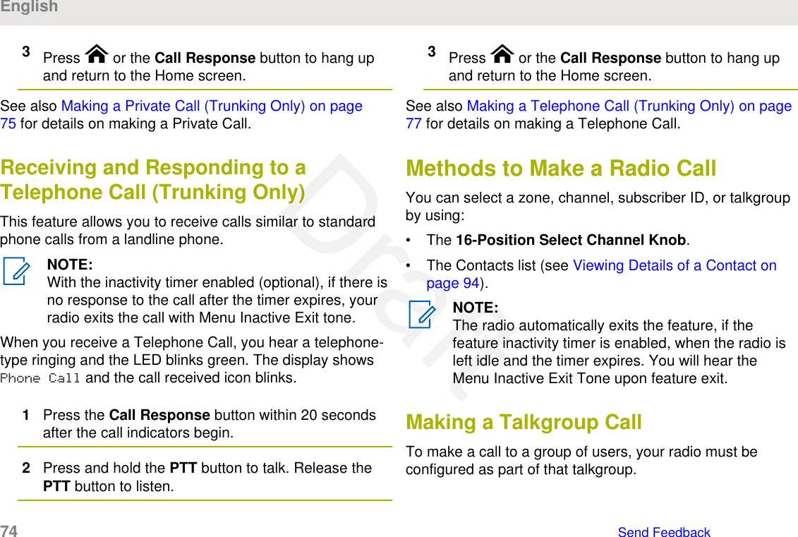 3Press   or the Call Response button to hang upand return to the Home screen.See also Making a Private Call (Trunking Only) on page75 for details on making a Private Call.Receiving and Responding to aTelephone Call (Trunking Only)This feature allows you to receive calls similar to standardphone calls from a landline phone.NOTE:With the inactivity timer enabled (optional), if there isno response to the call after the timer expires, yourradio exits the call with Menu Inactive Exit tone.When you receive a Telephone Call, you hear a telephone-type ringing and the LED blinks green. The display showsPhone Call and the call received icon blinks.1Press the Call Response button within 20 secondsafter the call indicators begin.2Press and hold the PTT button to talk. Release thePTT button to listen.3Press   or the Call Response button to hang upand return to the Home screen.See also Making a Telephone Call (Trunking Only) on page77 for details on making a Telephone Call.Methods to Make a Radio CallYou can select a zone, channel, subscriber ID, or talkgroupby using:• The 16-Position Select Channel Knob.• The Contacts list (see Viewing Details of a Contact onpage 94).NOTE:The radio automatically exits the feature, if thefeature inactivity timer is enabled, when the radio isleft idle and the timer expires. You will hear theMenu Inactive Exit Tone upon feature exit.Making a Talkgroup CallTo make a call to a group of users, your radio must beconfigured as part of that talkgroup.English74   Send FeedbackDraft