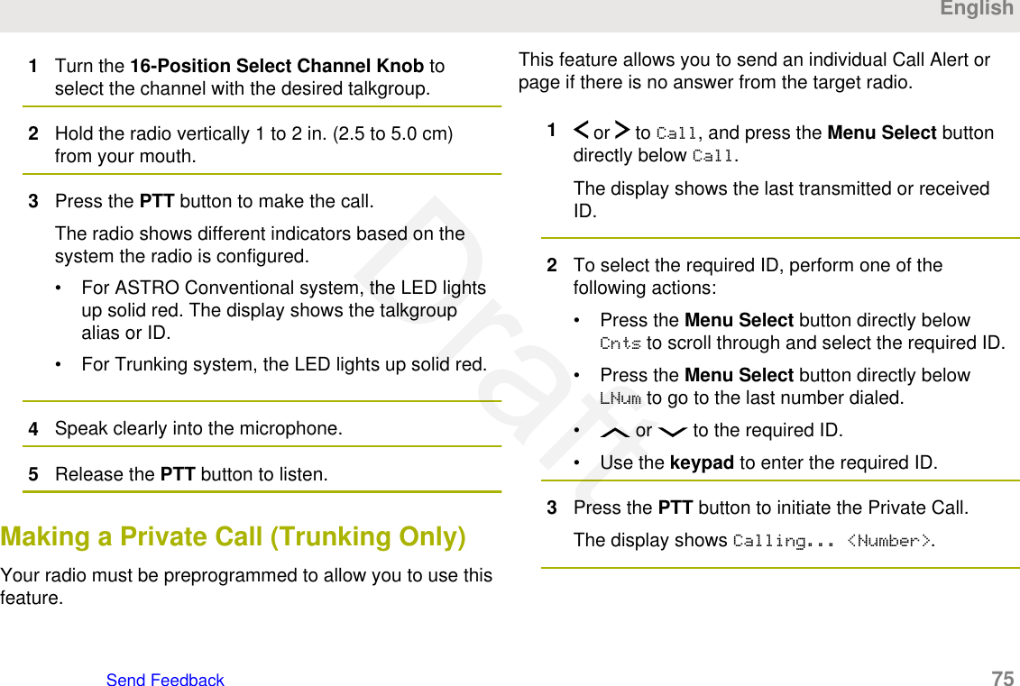 1Turn the 16-Position Select Channel Knob toselect the channel with the desired talkgroup.2Hold the radio vertically 1 to 2 in. (2.5 to 5.0 cm)from your mouth.3Press the PTT button to make the call.The radio shows different indicators based on thesystem the radio is configured.• For ASTRO Conventional system, the LED lightsup solid red. The display shows the talkgroupalias or ID.• For Trunking system, the LED lights up solid red.4Speak clearly into the microphone.5Release the PTT button to listen.Making a Private Call (Trunking Only)Your radio must be preprogrammed to allow you to use thisfeature.This feature allows you to send an individual Call Alert orpage if there is no answer from the target radio.1 or   to Call, and press the Menu Select buttondirectly below Call.The display shows the last transmitted or receivedID.2To select the required ID, perform one of thefollowing actions:• Press the Menu Select button directly belowCnts to scroll through and select the required ID.• Press the Menu Select button directly belowLNum to go to the last number dialed.•  or   to the required ID.• Use the keypad to enter the required ID.3Press the PTT button to initiate the Private Call.The display shows Calling... &lt;Number&gt;.EnglishSend Feedback   75Draft