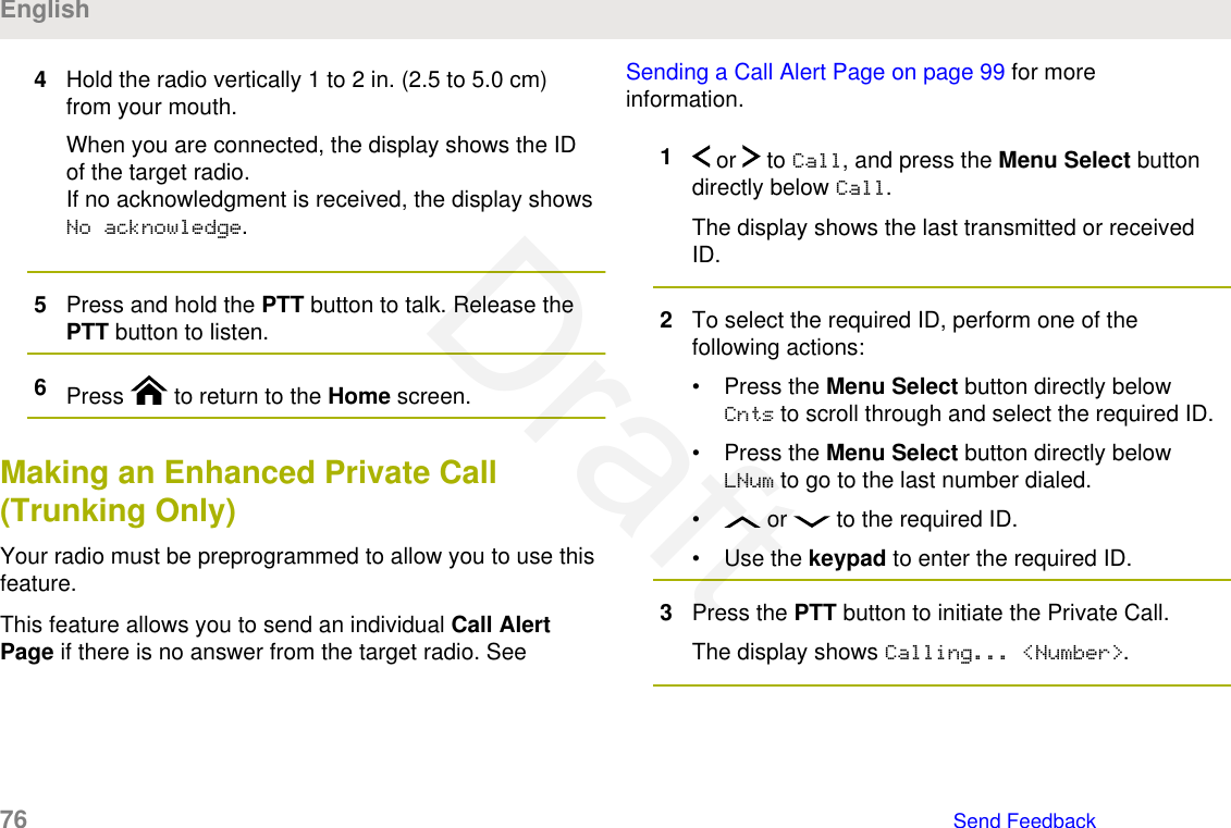 4Hold the radio vertically 1 to 2 in. (2.5 to 5.0 cm)from your mouth.When you are connected, the display shows the IDof the target radio.If no acknowledgment is received, the display showsNo acknowledge.5Press and hold the PTT button to talk. Release thePTT button to listen.6Press   to return to the Home screen.Making an Enhanced Private Call(Trunking Only)Your radio must be preprogrammed to allow you to use thisfeature.This feature allows you to send an individual Call AlertPage if there is no answer from the target radio. See Sending a Call Alert Page on page 99 for moreinformation.1 or   to Call, and press the Menu Select buttondirectly below Call.The display shows the last transmitted or receivedID.2To select the required ID, perform one of thefollowing actions:• Press the Menu Select button directly belowCnts to scroll through and select the required ID.• Press the Menu Select button directly belowLNum to go to the last number dialed.•  or   to the required ID.• Use the keypad to enter the required ID.3Press the PTT button to initiate the Private Call.The display shows Calling... &lt;Number&gt;.English76   Send FeedbackDraft