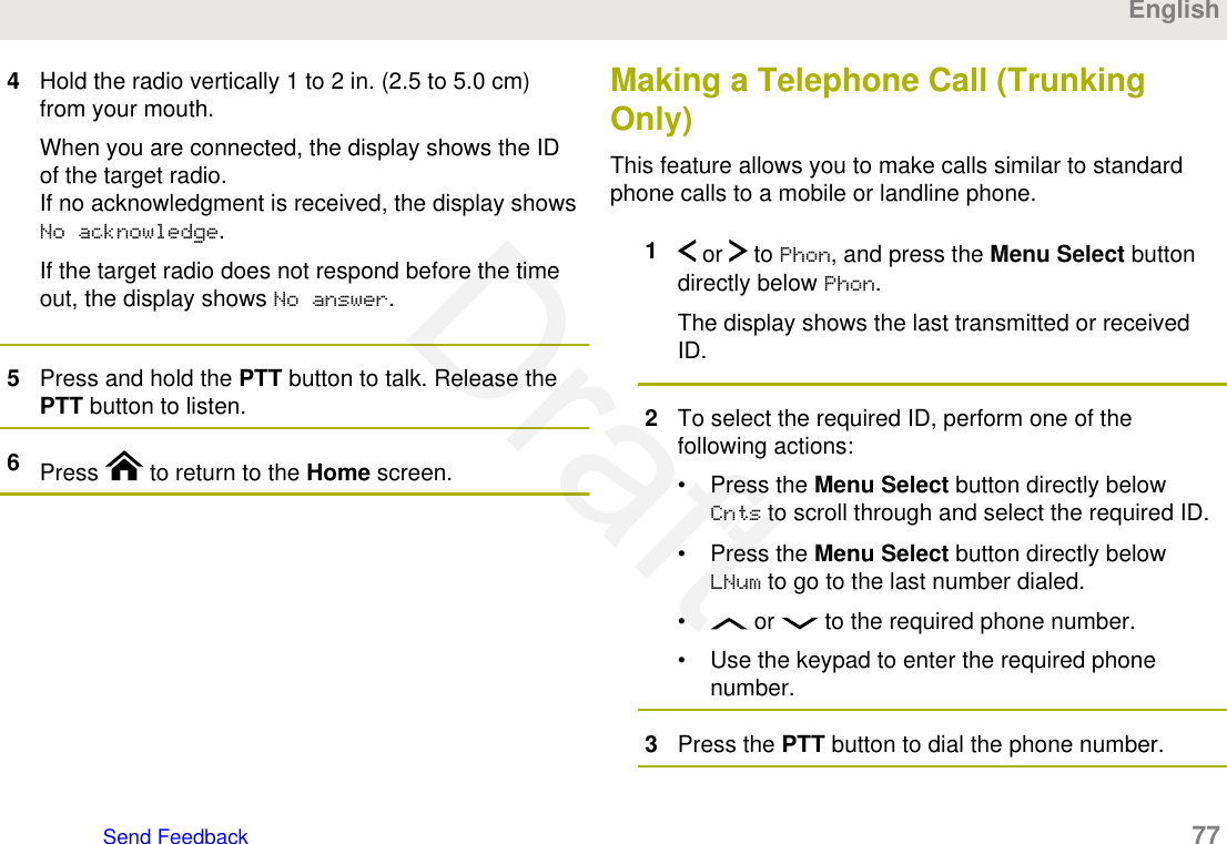 4Hold the radio vertically 1 to 2 in. (2.5 to 5.0 cm)from your mouth.When you are connected, the display shows the IDof the target radio.If no acknowledgment is received, the display showsNo acknowledge.If the target radio does not respond before the timeout, the display shows No answer.5Press and hold the PTT button to talk. Release thePTT button to listen.6Press   to return to the Home screen.Making a Telephone Call (TrunkingOnly)This feature allows you to make calls similar to standardphone calls to a mobile or landline phone.1 or   to Phon, and press the Menu Select buttondirectly below Phon.The display shows the last transmitted or receivedID.2To select the required ID, perform one of thefollowing actions:• Press the Menu Select button directly belowCnts to scroll through and select the required ID.• Press the Menu Select button directly belowLNum to go to the last number dialed.•  or   to the required phone number.• Use the keypad to enter the required phonenumber.3Press the PTT button to dial the phone number.EnglishSend Feedback   77Draft