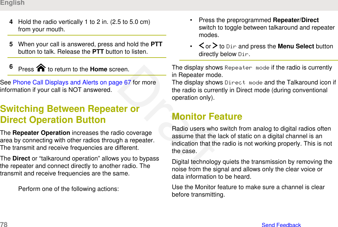 4Hold the radio vertically 1 to 2 in. (2.5 to 5.0 cm)from your mouth.5When your call is answered, press and hold the PTTbutton to talk. Release the PTT button to listen.6Press   to return to the Home screen.See Phone Call Displays and Alerts on page 67 for moreinformation if your call is NOT answered.Switching Between Repeater orDirect Operation ButtonThe Repeater Operation increases the radio coveragearea by connecting with other radios through a repeater.The transmit and receive frequencies are different.The Direct or “talkaround operation” allows you to bypassthe repeater and connect directly to another radio. Thetransmit and receive frequencies are the same.Perform one of the following actions:• Press the preprogrammed Repeater/Directswitch to toggle between talkaround and repeatermodes.•  or   to Dir and press the Menu Select buttondirectly below Dir.The display shows Repeater mode if the radio is currentlyin Repeater mode.The display shows Direct mode and the Talkaround icon ifthe radio is currently in Direct mode (during conventionaloperation only).Monitor FeatureRadio users who switch from analog to digital radios oftenassume that the lack of static on a digital channel is anindication that the radio is not working properly. This is notthe case.Digital technology quiets the transmission by removing thenoise from the signal and allows only the clear voice ordata information to be heard.Use the Monitor feature to make sure a channel is clearbefore transmitting.English78   Send FeedbackDraft