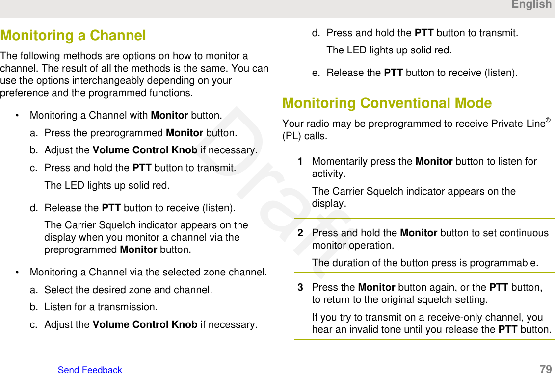 Monitoring a ChannelThe following methods are options on how to monitor achannel. The result of all the methods is the same. You canuse the options interchangeably depending on yourpreference and the programmed functions.• Monitoring a Channel with Monitor button.a. Press the preprogrammed Monitor button.b. Adjust the Volume Control Knob if necessary.c. Press and hold the PTT button to transmit.The LED lights up solid red.d. Release the PTT button to receive (listen).The Carrier Squelch indicator appears on thedisplay when you monitor a channel via thepreprogrammed Monitor button.• Monitoring a Channel via the selected zone channel.a. Select the desired zone and channel.b. Listen for a transmission.c. Adjust the Volume Control Knob if necessary.d. Press and hold the PTT button to transmit.The LED lights up solid red.e. Release the PTT button to receive (listen).Monitoring Conventional ModeYour radio may be preprogrammed to receive Private-Line®(PL) calls.1Momentarily press the Monitor button to listen foractivity.The Carrier Squelch indicator appears on thedisplay.2Press and hold the Monitor button to set continuousmonitor operation.The duration of the button press is programmable.3Press the Monitor button again, or the PTT button,to return to the original squelch setting.If you try to transmit on a receive-only channel, youhear an invalid tone until you release the PTT button.EnglishSend Feedback   79Draft