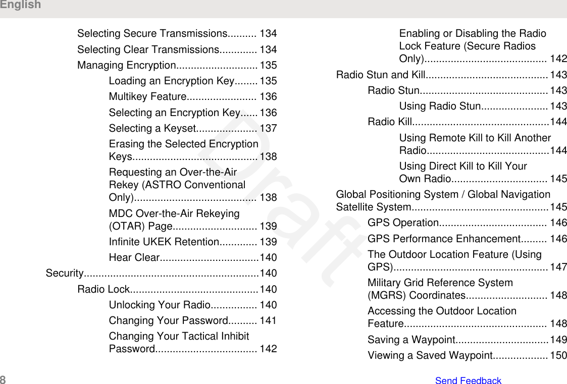 Selecting Secure Transmissions.......... 134Selecting Clear Transmissions............. 134Managing Encryption............................ 135Loading an Encryption Key........ 135Multikey Feature........................ 136Selecting an Encryption Key...... 136Selecting a Keyset..................... 137Erasing the Selected EncryptionKeys........................................... 138Requesting an Over-the-AirRekey (ASTRO ConventionalOnly).......................................... 138MDC Over-the-Air Rekeying(OTAR) Page............................. 139Infinite UKEK Retention............. 139Hear Clear..................................140Security............................................................140Radio Lock............................................140Unlocking Your Radio................ 140Changing Your Password.......... 141Changing Your Tactical InhibitPassword................................... 142Enabling or Disabling the RadioLock Feature (Secure RadiosOnly).......................................... 142Radio Stun and Kill..........................................143Radio Stun............................................143Using Radio Stun....................... 143Radio Kill...............................................144Using Remote Kill to Kill AnotherRadio..........................................144Using Direct Kill to Kill YourOwn Radio................................. 145Global Positioning System / Global NavigationSatellite System...............................................145GPS Operation..................................... 146GPS Performance Enhancement......... 146The Outdoor Location Feature (UsingGPS).....................................................147Military Grid Reference System(MGRS) Coordinates............................ 148Accessing the Outdoor LocationFeature................................................. 148Saving a Waypoint................................149Viewing a Saved Waypoint................... 150English8   Send FeedbackDraft