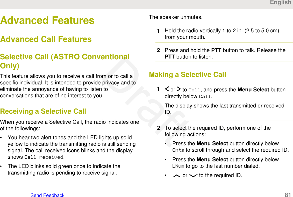 Advanced FeaturesAdvanced Call FeaturesSelective Call (ASTRO ConventionalOnly)This feature allows you to receive a call from or to call aspecific individual. It is intended to provide privacy and toeliminate the annoyance of having to listen toconversations that are of no interest to you.Receiving a Selective CallWhen you receive a Selective Call, the radio indicates oneof the followings:• You hear two alert tones and the LED lights up solidyellow to indicate the transmitting radio is still sendingsignal. The call received icons blinks and the displayshows Call received.• The LED blinks solid green once to indicate thetransmitting radio is pending to receive signal.The speaker unmutes.1Hold the radio vertically 1 to 2 in. (2.5 to 5.0 cm)from your mouth.2Press and hold the PTT button to talk. Release thePTT button to listen.Making a Selective Call1 or   to Call, and press the Menu Select buttondirectly below Call.The display shows the last transmitted or receivedID.2To select the required ID, perform one of thefollowing actions:• Press the Menu Select button directly belowCnts to scroll through and select the required ID.• Press the Menu Select button directly belowLNum to go to the last number dialed.•  or   to the required ID.EnglishSend Feedback   81Draft