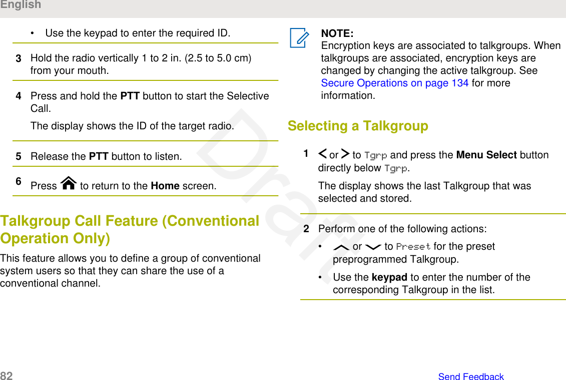 • Use the keypad to enter the required ID.3Hold the radio vertically 1 to 2 in. (2.5 to 5.0 cm)from your mouth.4Press and hold the PTT button to start the SelectiveCall.The display shows the ID of the target radio.5Release the PTT button to listen.6Press   to return to the Home screen.Talkgroup Call Feature (ConventionalOperation Only)This feature allows you to define a group of conventionalsystem users so that they can share the use of aconventional channel.NOTE:Encryption keys are associated to talkgroups. Whentalkgroups are associated, encryption keys arechanged by changing the active talkgroup. See Secure Operations on page 134 for moreinformation.Selecting a Talkgroup1 or   to Tgrp and press the Menu Select buttondirectly below Tgrp.The display shows the last Talkgroup that wasselected and stored.2Perform one of the following actions:•  or   to Preset for the presetpreprogrammed Talkgroup.• Use the keypad to enter the number of thecorresponding Talkgroup in the list.English82   Send FeedbackDraft