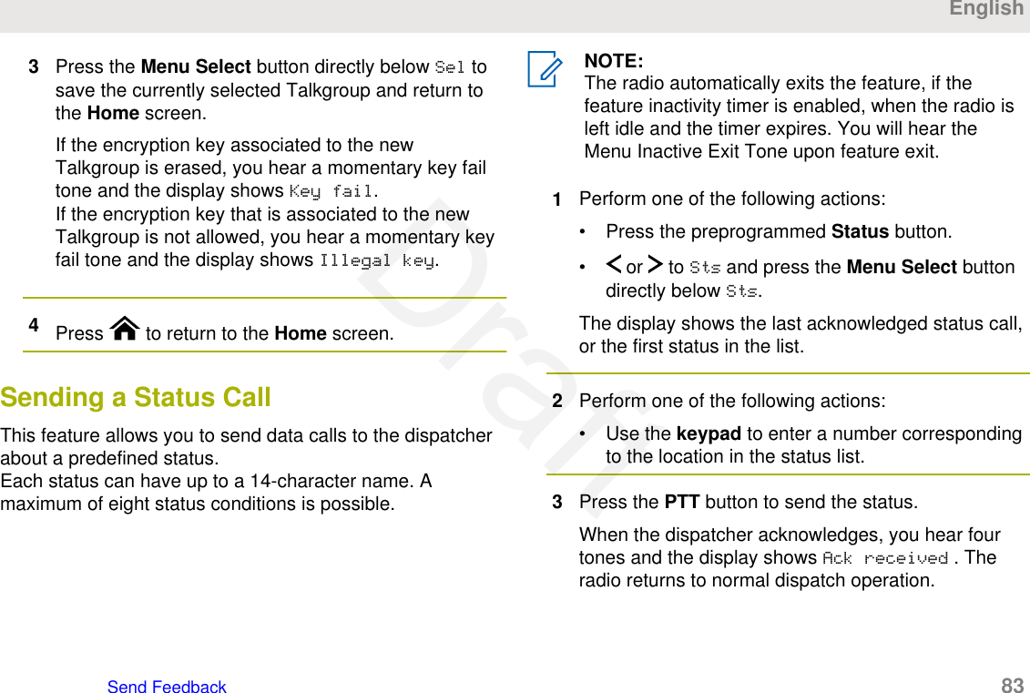 3Press the Menu Select button directly below Sel tosave the currently selected Talkgroup and return tothe Home screen.If the encryption key associated to the newTalkgroup is erased, you hear a momentary key failtone and the display shows Key fail.If the encryption key that is associated to the newTalkgroup is not allowed, you hear a momentary keyfail tone and the display shows Illegal key.4Press   to return to the Home screen.Sending a Status CallThis feature allows you to send data calls to the dispatcherabout a predefined status.Each status can have up to a 14-character name. Amaximum of eight status conditions is possible.NOTE:The radio automatically exits the feature, if thefeature inactivity timer is enabled, when the radio isleft idle and the timer expires. You will hear theMenu Inactive Exit Tone upon feature exit.1Perform one of the following actions:• Press the preprogrammed Status button.•  or   to Sts and press the Menu Select buttondirectly below Sts.The display shows the last acknowledged status call,or the first status in the list.2Perform one of the following actions:• Use the keypad to enter a number correspondingto the location in the status list.3Press the PTT button to send the status.When the dispatcher acknowledges, you hear fourtones and the display shows Ack received . Theradio returns to normal dispatch operation.EnglishSend Feedback   83Draft