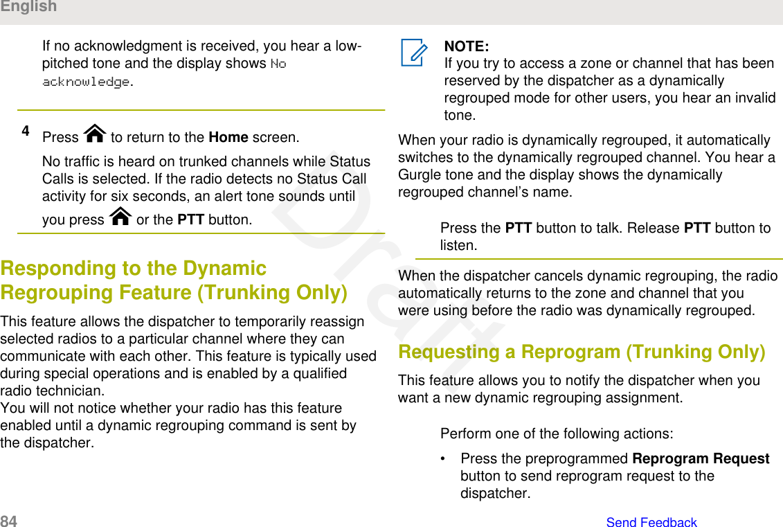 If no acknowledgment is received, you hear a low-pitched tone and the display shows Noacknowledge.4Press   to return to the Home screen.No traffic is heard on trunked channels while StatusCalls is selected. If the radio detects no Status Callactivity for six seconds, an alert tone sounds untilyou press   or the PTT button.Responding to the DynamicRegrouping Feature (Trunking Only)This feature allows the dispatcher to temporarily reassignselected radios to a particular channel where they cancommunicate with each other. This feature is typically usedduring special operations and is enabled by a qualifiedradio technician.You will not notice whether your radio has this featureenabled until a dynamic regrouping command is sent bythe dispatcher.NOTE:If you try to access a zone or channel that has beenreserved by the dispatcher as a dynamicallyregrouped mode for other users, you hear an invalidtone.When your radio is dynamically regrouped, it automaticallyswitches to the dynamically regrouped channel. You hear aGurgle tone and the display shows the dynamicallyregrouped channel’s name.Press the PTT button to talk. Release PTT button tolisten.When the dispatcher cancels dynamic regrouping, the radioautomatically returns to the zone and channel that youwere using before the radio was dynamically regrouped.Requesting a Reprogram (Trunking Only)This feature allows you to notify the dispatcher when youwant a new dynamic regrouping assignment.Perform one of the following actions:• Press the preprogrammed Reprogram Requestbutton to send reprogram request to thedispatcher.English84   Send FeedbackDraft