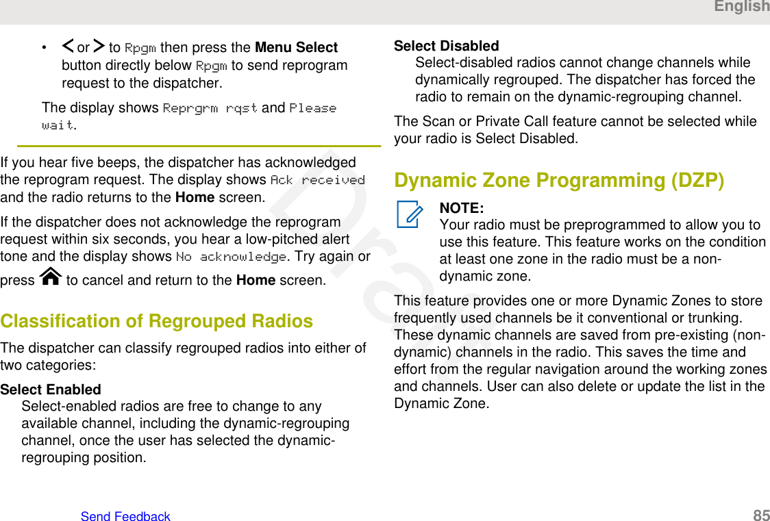 •  or   to Rpgm then press the Menu Selectbutton directly below Rpgm to send reprogramrequest to the dispatcher.The display shows Reprgrm rqst and Pleasewait.If you hear five beeps, the dispatcher has acknowledgedthe reprogram request. The display shows Ack receivedand the radio returns to the Home screen.If the dispatcher does not acknowledge the reprogramrequest within six seconds, you hear a low-pitched alerttone and the display shows No acknowledge. Try again orpress   to cancel and return to the Home screen.Classification of Regrouped RadiosThe dispatcher can classify regrouped radios into either oftwo categories:Select EnabledSelect-enabled radios are free to change to anyavailable channel, including the dynamic-regroupingchannel, once the user has selected the dynamic-regrouping position.Select DisabledSelect-disabled radios cannot change channels whiledynamically regrouped. The dispatcher has forced theradio to remain on the dynamic-regrouping channel.The Scan or Private Call feature cannot be selected whileyour radio is Select Disabled.Dynamic Zone Programming (DZP)NOTE:Your radio must be preprogrammed to allow you touse this feature. This feature works on the conditionat least one zone in the radio must be a non-dynamic zone.This feature provides one or more Dynamic Zones to storefrequently used channels be it conventional or trunking.These dynamic channels are saved from pre-existing (non-dynamic) channels in the radio. This saves the time andeffort from the regular navigation around the working zonesand channels. User can also delete or update the list in theDynamic Zone.EnglishSend Feedback   85Draft