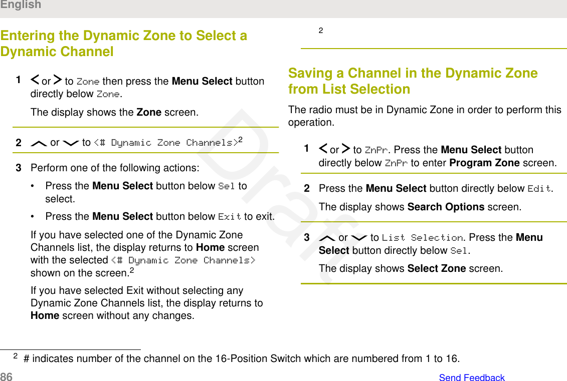 Entering the Dynamic Zone to Select aDynamic Channel1 or   to Zone then press the Menu Select buttondirectly below Zone.The display shows the Zone screen.2 or   to &lt;# Dynamic Zone Channels&gt;23Perform one of the following actions:• Press the Menu Select button below Sel toselect.• Press the Menu Select button below Exit to exit.If you have selected one of the Dynamic ZoneChannels list, the display returns to Home screenwith the selected &lt;# Dynamic Zone Channels&gt;shown on the screen.2If you have selected Exit without selecting anyDynamic Zone Channels list, the display returns toHome screen without any changes.2Saving a Channel in the Dynamic Zonefrom List SelectionThe radio must be in Dynamic Zone in order to perform thisoperation.1 or   to ZnPr. Press the Menu Select buttondirectly below ZnPr to enter Program Zone screen.2Press the Menu Select button directly below Edit.The display shows Search Options screen.3 or   to List Selection. Press the MenuSelect button directly below Sel.The display shows Select Zone screen.2# indicates number of the channel on the 16-Position Switch which are numbered from 1 to 16.English86   Send FeedbackDraft