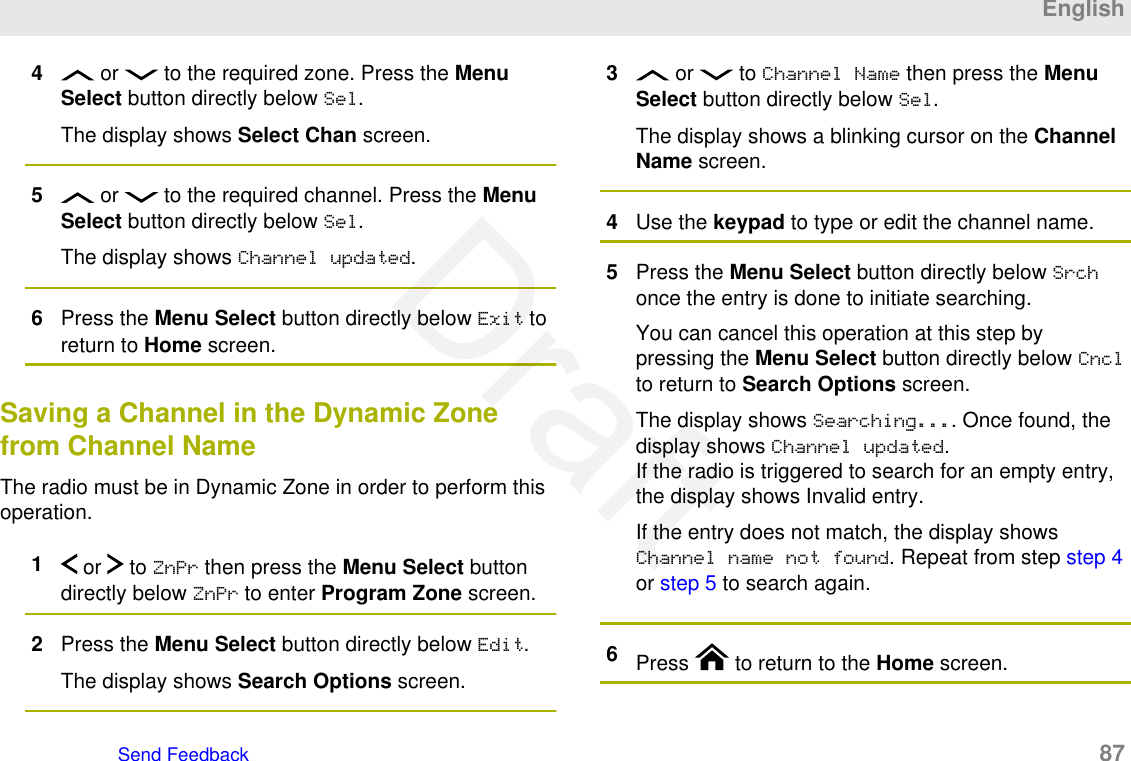 4 or   to the required zone. Press the MenuSelect button directly below Sel.The display shows Select Chan screen.5 or   to the required channel. Press the MenuSelect button directly below Sel.The display shows Channel updated.6Press the Menu Select button directly below Exit toreturn to Home screen.Saving a Channel in the Dynamic Zonefrom Channel NameThe radio must be in Dynamic Zone in order to perform thisoperation.1 or   to ZnPr then press the Menu Select buttondirectly below ZnPr to enter Program Zone screen.2Press the Menu Select button directly below Edit.The display shows Search Options screen.3 or   to Channel Name then press the MenuSelect button directly below Sel.The display shows a blinking cursor on the ChannelName screen.4Use the keypad to type or edit the channel name.5Press the Menu Select button directly below Srchonce the entry is done to initiate searching.You can cancel this operation at this step bypressing the Menu Select button directly below Cnclto return to Search Options screen.The display shows Searching.... Once found, thedisplay shows Channel updated.If the radio is triggered to search for an empty entry,the display shows Invalid entry.If the entry does not match, the display showsChannel name not found. Repeat from step step 4or step 5 to search again.6Press   to return to the Home screen.EnglishSend Feedback   87Draft