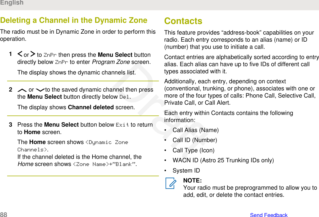 Deleting a Channel in the Dynamic ZoneThe radio must be in Dynamic Zone in order to perform thisoperation.1 or   to ZnPr then press the Menu Select buttondirectly below ZnPr to enter Program Zone screen.The display shows the dynamic channels list.2 or  to the saved dynamic channel then pressthe Menu Select button directly below Del.The display shows Channel deleted screen.3Press the Menu Select button below Exit to returnto Home screen.The Home screen shows &lt;Dynamic ZoneChannels&gt;.If the channel deleted is the Home channel, theHome screen shows &lt;Zone Name&gt;+”Blank”.ContactsThis feature provides “address-book” capabilities on yourradio. Each entry corresponds to an alias (name) or ID(number) that you use to initiate a call.Contact entries are alphabetically sorted according to entryalias. Each alias can have up to five IDs of different calltypes associated with it.Additionally, each entry, depending on context(conventional, trunking, or phone), associates with one ormore of the four types of calls: Phone Call, Selective Call,Private Call, or Call Alert.Each entry within Contacts contains the followinginformation:• Call Alias (Name)• Call ID (Number)• Call Type (Icon)• WACN ID (Astro 25 Trunking IDs only)• System IDNOTE:Your radio must be preprogrammed to allow you toadd, edit, or delete the contact entries.English88   Send FeedbackDraft