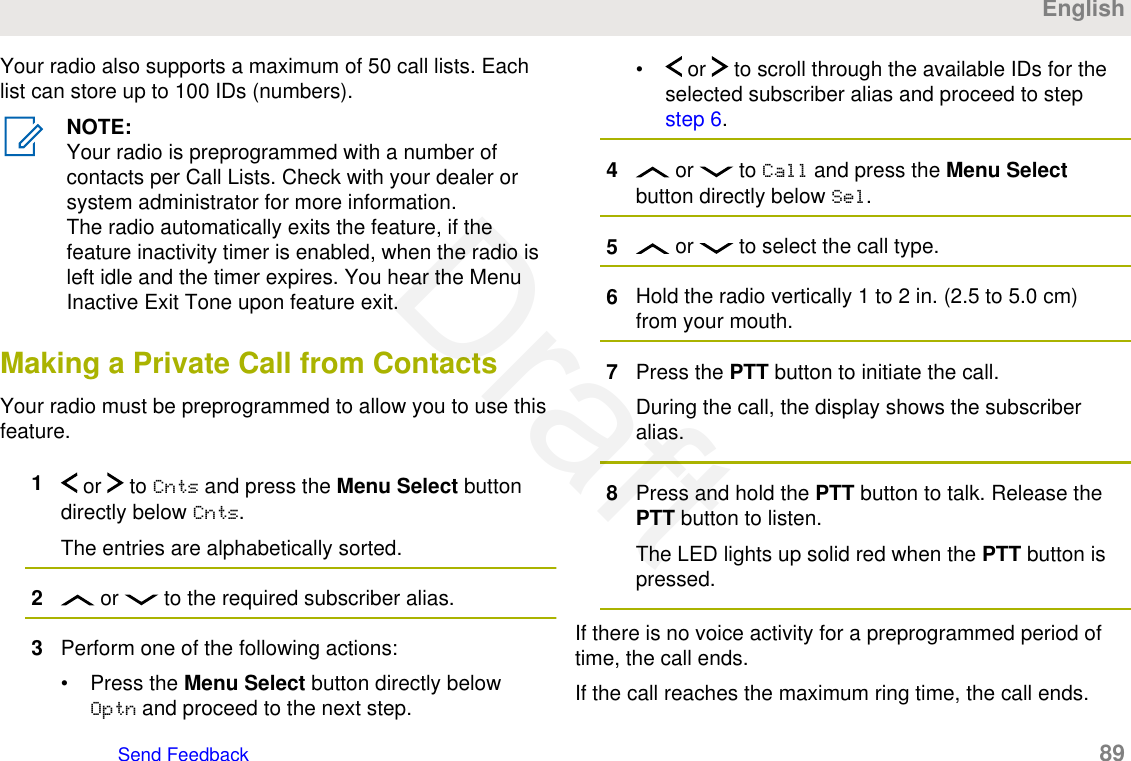 Your radio also supports a maximum of 50 call lists. Eachlist can store up to 100 IDs (numbers).NOTE:Your radio is preprogrammed with a number ofcontacts per Call Lists. Check with your dealer orsystem administrator for more information.The radio automatically exits the feature, if thefeature inactivity timer is enabled, when the radio isleft idle and the timer expires. You hear the MenuInactive Exit Tone upon feature exit.Making a Private Call from ContactsYour radio must be preprogrammed to allow you to use thisfeature.1 or   to Cnts and press the Menu Select buttondirectly below Cnts.The entries are alphabetically sorted.2 or   to the required subscriber alias.3Perform one of the following actions:• Press the Menu Select button directly belowOptn and proceed to the next step.•  or   to scroll through the available IDs for theselected subscriber alias and proceed to step step 6.4 or   to Call and press the Menu Selectbutton directly below Sel.5 or   to select the call type.6Hold the radio vertically 1 to 2 in. (2.5 to 5.0 cm)from your mouth.7Press the PTT button to initiate the call.During the call, the display shows the subscriberalias.8Press and hold the PTT button to talk. Release thePTT button to listen.The LED lights up solid red when the PTT button ispressed.If there is no voice activity for a preprogrammed period oftime, the call ends.If the call reaches the maximum ring time, the call ends.EnglishSend Feedback   89Draft