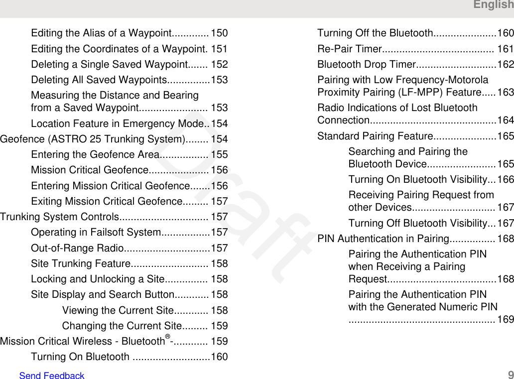 Editing the Alias of a Waypoint............. 150Editing the Coordinates of a Waypoint. 151Deleting a Single Saved Waypoint....... 152Deleting All Saved Waypoints...............153Measuring the Distance and Bearingfrom a Saved Waypoint........................ 153Location Feature in Emergency Mode..154Geofence (ASTRO 25 Trunking System)........ 154Entering the Geofence Area................. 155Mission Critical Geofence..................... 156Entering Mission Critical Geofence.......156Exiting Mission Critical Geofence......... 157Trunking System Controls............................... 157Operating in Failsoft System.................157Out-of-Range Radio..............................157Site Trunking Feature........................... 158Locking and Unlocking a Site............... 158Site Display and Search Button............ 158Viewing the Current Site............ 158Changing the Current Site......... 159Mission Critical Wireless - Bluetooth®-............ 159Turning On Bluetooth ...........................160Turning Off the Bluetooth......................160Re-Pair Timer....................................... 161Bluetooth Drop Timer............................162Pairing with Low Frequency-MotorolaProximity Pairing (LF-MPP) Feature.....163Radio Indications of Lost BluetoothConnection............................................164Standard Pairing Feature......................165Searching and Pairing theBluetooth Device........................165Turning On Bluetooth Visibility...166Receiving Pairing Request fromother Devices............................. 167Turning Off Bluetooth Visibility...167PIN Authentication in Pairing................ 168Pairing the Authentication PINwhen Receiving a PairingRequest......................................168Pairing the Authentication PINwith the Generated Numeric PIN...................................................169EnglishSend Feedback   9Draft