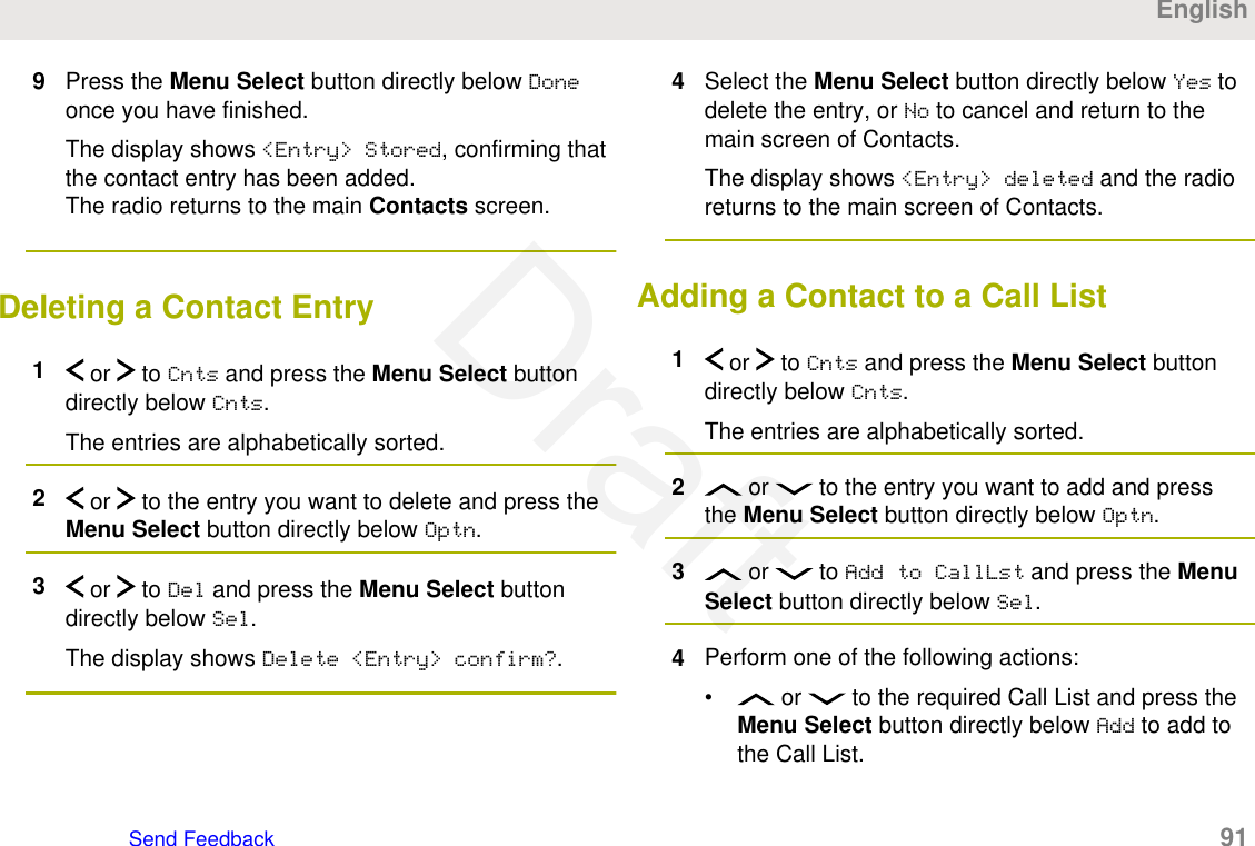 9Press the Menu Select button directly below Doneonce you have finished.The display shows &lt;Entry&gt; Stored, confirming thatthe contact entry has been added.The radio returns to the main Contacts screen.Deleting a Contact Entry1 or   to Cnts and press the Menu Select buttondirectly below Cnts.The entries are alphabetically sorted.2 or   to the entry you want to delete and press theMenu Select button directly below Optn.3 or   to Del and press the Menu Select buttondirectly below Sel.The display shows Delete &lt;Entry&gt; confirm?.4Select the Menu Select button directly below Yes todelete the entry, or No to cancel and return to themain screen of Contacts.The display shows &lt;Entry&gt; deleted and the radioreturns to the main screen of Contacts.Adding a Contact to a Call List1 or   to Cnts and press the Menu Select buttondirectly below Cnts.The entries are alphabetically sorted.2 or   to the entry you want to add and pressthe Menu Select button directly below Optn.3 or   to Add to CallLst and press the MenuSelect button directly below Sel.4Perform one of the following actions:•  or   to the required Call List and press theMenu Select button directly below Add to add tothe Call List.EnglishSend Feedback   91Draft