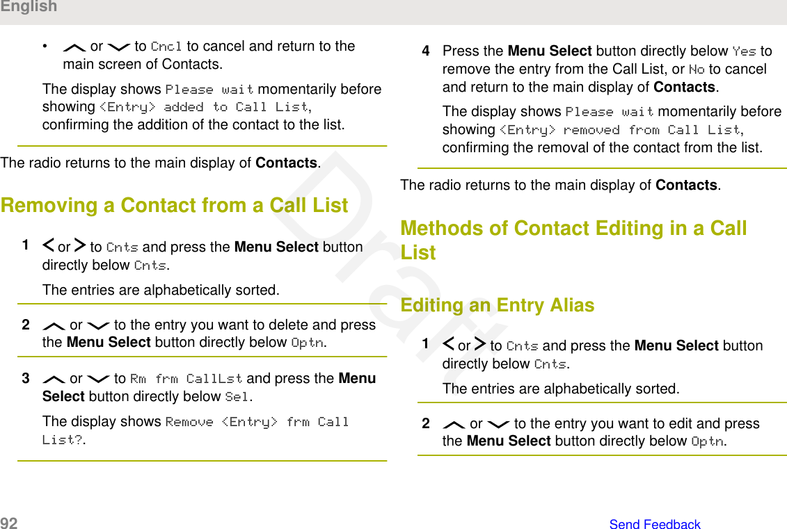 •  or   to Cncl to cancel and return to themain screen of Contacts.The display shows Please wait momentarily beforeshowing &lt;Entry&gt; added to Call List,confirming the addition of the contact to the list.The radio returns to the main display of Contacts.Removing a Contact from a Call List1 or   to Cnts and press the Menu Select buttondirectly below Cnts.The entries are alphabetically sorted.2 or   to the entry you want to delete and pressthe Menu Select button directly below Optn.3 or   to Rm frm CallLst and press the MenuSelect button directly below Sel.The display shows Remove &lt;Entry&gt; frm CallList?.4Press the Menu Select button directly below Yes toremove the entry from the Call List, or No to canceland return to the main display of Contacts.The display shows Please wait momentarily beforeshowing &lt;Entry&gt; removed from Call List,confirming the removal of the contact from the list.The radio returns to the main display of Contacts.Methods of Contact Editing in a CallListEditing an Entry Alias1 or   to Cnts and press the Menu Select buttondirectly below Cnts.The entries are alphabetically sorted.2 or   to the entry you want to edit and pressthe Menu Select button directly below Optn.English92   Send FeedbackDraft