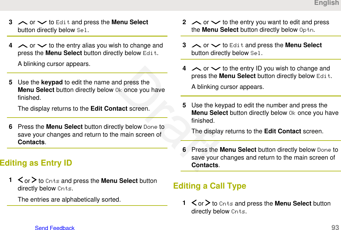 3 or   to Edit and press the Menu Selectbutton directly below Sel.4 or   to the entry alias you wish to change andpress the Menu Select button directly below Edit.A blinking cursor appears.5Use the keypad to edit the name and press theMenu Select button directly below Ok once you havefinished.The display returns to the Edit Contact screen.6Press the Menu Select button directly below Done tosave your changes and return to the main screen ofContacts.Editing as Entry ID1 or   to Cnts and press the Menu Select buttondirectly below Cnts.The entries are alphabetically sorted.2 or   to the entry you want to edit and pressthe Menu Select button directly below Optn.3 or   to Edit and press the Menu Selectbutton directly below Sel.4 or   to the entry ID you wish to change andpress the Menu Select button directly below Edit.A blinking cursor appears.5Use the keypad to edit the number and press theMenu Select button directly below Ok once you havefinished.The display returns to the Edit Contact screen.6Press the Menu Select button directly below Done tosave your changes and return to the main screen ofContacts.Editing a Call Type1 or   to Cnts and press the Menu Select buttondirectly below Cnts.EnglishSend Feedback   93Draft