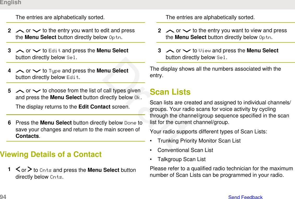 The entries are alphabetically sorted.2 or   to the entry you want to edit and pressthe Menu Select button directly below Optn.3 or   to Edit and press the Menu Selectbutton directly below Sel.4 or   to Type and press the Menu Selectbutton directly below Edit.5 or   to choose from the list of call types givenand press the Menu Select button directly below Ok.The display returns to the Edit Contact screen.6Press the Menu Select button directly below Done tosave your changes and return to the main screen ofContacts.Viewing Details of a Contact1 or   to Cnts and press the Menu Select buttondirectly below Cnts.The entries are alphabetically sorted.2 or   to the entry you want to view and pressthe Menu Select button directly below Optn.3 or   to View and press the Menu Selectbutton directly below Sel.The display shows all the numbers associated with theentry.Scan ListsScan lists are created and assigned to individual channels/groups. Your radio scans for voice activity by cyclingthrough the channel/group sequence specified in the scanlist for the current channel/group.Your radio supports different types of Scan Lists:• Trunking Priority Monitor Scan List• Conventional Scan List• Talkgroup Scan ListPlease refer to a qualified radio technician for the maximumnumber of Scan Lists can be programmed in your radio.English94   Send FeedbackDraft