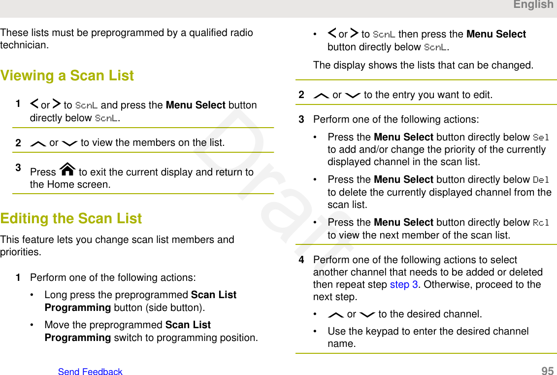 These lists must be preprogrammed by a qualified radiotechnician.Viewing a Scan List1 or   to ScnL and press the Menu Select buttondirectly below ScnL.2 or   to view the members on the list.3Press   to exit the current display and return tothe Home screen.Editing the Scan ListThis feature lets you change scan list members andpriorities.1Perform one of the following actions:• Long press the preprogrammed Scan ListProgramming button (side button).• Move the preprogrammed Scan ListProgramming switch to programming position.•  or   to ScnL then press the Menu Selectbutton directly below ScnL.The display shows the lists that can be changed.2 or   to the entry you want to edit.3Perform one of the following actions:• Press the Menu Select button directly below Selto add and/or change the priority of the currentlydisplayed channel in the scan list.• Press the Menu Select button directly below Delto delete the currently displayed channel from thescan list.• Press the Menu Select button directly below Rclto view the next member of the scan list.4Perform one of the following actions to selectanother channel that needs to be added or deletedthen repeat step step 3. Otherwise, proceed to thenext step.•  or   to the desired channel.• Use the keypad to enter the desired channelname.EnglishSend Feedback   95Draft