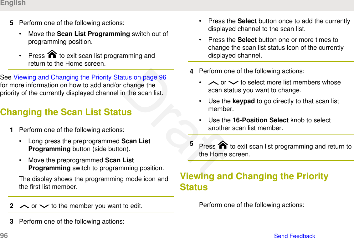 5Perform one of the following actions:• Move the Scan List Programming switch out ofprogramming position.• Press   to exit scan list programming andreturn to the Home screen.See Viewing and Changing the Priority Status on page 96for more information on how to add and/or change thepriority of the currently displayed channel in the scan list.Changing the Scan List Status1Perform one of the following actions:• Long press the preprogrammed Scan ListProgramming button (side button).• Move the preprogrammed Scan ListProgramming switch to programming position.The display shows the programming mode icon andthe first list member.2 or   to the member you want to edit.3Perform one of the following actions:• Press the Select button once to add the currentlydisplayed channel to the scan list.• Press the Select button one or more times tochange the scan list status icon of the currentlydisplayed channel.4Perform one of the following actions:•  or   to select more list members whosescan status you want to change.• Use the keypad to go directly to that scan listmember.• Use the 16-Position Select knob to selectanother scan list member.5Press   to exit scan list programming and return tothe Home screen.Viewing and Changing the PriorityStatusPerform one of the following actions:English96   Send FeedbackDraft