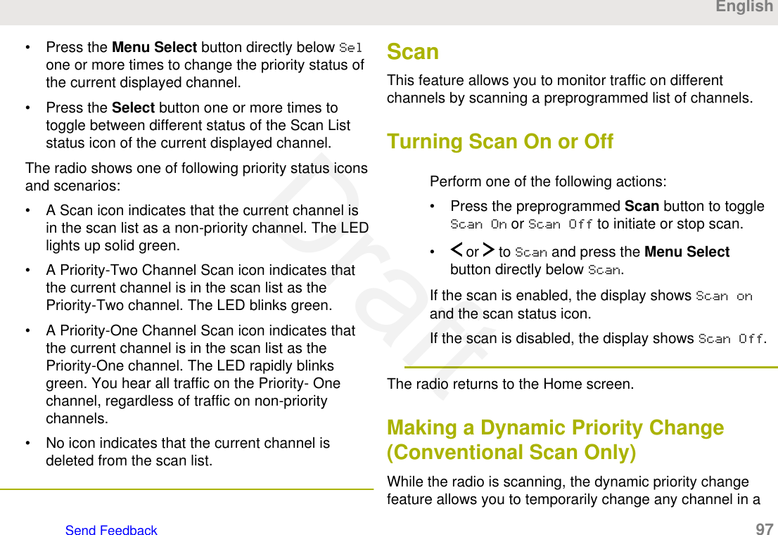 • Press the Menu Select button directly below Selone or more times to change the priority status ofthe current displayed channel.• Press the Select button one or more times totoggle between different status of the Scan Liststatus icon of the current displayed channel.The radio shows one of following priority status iconsand scenarios:• A Scan icon indicates that the current channel isin the scan list as a non-priority channel. The LEDlights up solid green.• A Priority-Two Channel Scan icon indicates thatthe current channel is in the scan list as thePriority-Two channel. The LED blinks green.• A Priority-One Channel Scan icon indicates thatthe current channel is in the scan list as thePriority-One channel. The LED rapidly blinksgreen. You hear all traffic on the Priority- Onechannel, regardless of traffic on non-prioritychannels.• No icon indicates that the current channel isdeleted from the scan list.ScanThis feature allows you to monitor traffic on differentchannels by scanning a preprogrammed list of channels.Turning Scan On or OffPerform one of the following actions:• Press the preprogrammed Scan button to toggleScan On or Scan Off to initiate or stop scan.•  or   to Scan and press the Menu Selectbutton directly below Scan.If the scan is enabled, the display shows Scan onand the scan status icon.If the scan is disabled, the display shows Scan Off.The radio returns to the Home screen.Making a Dynamic Priority Change(Conventional Scan Only)While the radio is scanning, the dynamic priority changefeature allows you to temporarily change any channel in aEnglishSend Feedback   97Draft