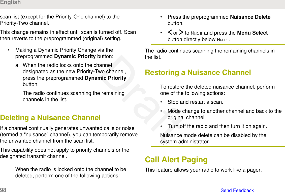 scan list (except for the Priority-One channel) to thePriority-Two channel.This change remains in effect until scan is turned off. Scanthen reverts to the preprogrammed (original) setting.• Making a Dynamic Priority Change via thepreprogrammed Dynamic Priority button:a. When the radio locks onto the channeldesignated as the new Priority-Two channel,press the preprogrammed Dynamic Prioritybutton.The radio continues scanning the remainingchannels in the list.Deleting a Nuisance ChannelIf a channel continually generates unwanted calls or noise(termed a “nuisance” channel), you can temporarily removethe unwanted channel from the scan list.This capability does not apply to priority channels or thedesignated transmit channel.When the radio is locked onto the channel to bedeleted, perform one of the following actions:• Press the preprogrammed Nuisance Deletebutton.•  or   to Nuis and press the Menu Selectbutton directly below Nuis.The radio continues scanning the remaining channels inthe list.Restoring a Nuisance ChannelTo restore the deleted nuisance channel, performone of the following actions:• Stop and restart a scan.• Mode change to another channel and back to theoriginal channel.• Turn off the radio and then turn it on again.Nuisance mode delete can be disabled by thesystem administrator.Call Alert PagingThis feature allows your radio to work like a pager.English98   Send FeedbackDraft