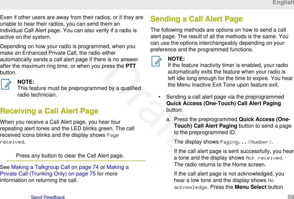 Even if other users are away from their radios, or if they areunable to hear their radios, you can send them anindividual Call Alert page. You can also verify if a radio isactive on the system.Depending on how your radio is programmed, when youmake an Enhanced Private Call, the radio eitherautomatically sends a call alert page if there is no answerafter the maximum ring time, or when you press the PTTbutton.NOTE:This feature must be preprogrammed by a qualifiedradio technician.Receiving a Call Alert PageWhen you receive a Call Alert page, you hear fourrepeating alert tones and the LED blinks green. The callreceived icons blinks and the display shows Pagereceived.Press any button to clear the Call Alert page.See Making a Talkgroup Call on page 74 or Making aPrivate Call (Trunking Only) on page 75 for moreinformation on returning the call.Sending a Call Alert PageThe following methods are options on how to send a callalert page. The result of all the methods is the same. Youcan use the options interchangeably depending on yourpreference and the programmed functions.NOTE:If the feature inactivity timer is enabled, your radioautomatically exits the feature when your radio isleft idle long enough for the time to expire. You hearthe Menu Inactive Exit Tone upon feature exit.• Sending a call alert page via the preprogrammedQuick Access (One-Touch) Call Alert Pagingbutton:a. Press the preprogrammed Quick Access (One-Touch) Call Alert Paging button to send a pageto the preprogrammed ID.The display shows Paging...&lt;Number&gt;.If the call alert page is sent successfully, you heara tone and the display shows Ack received.The radio returns to the Home screen.If the call alert page is not acknowledged, youhear a low tone and the display shows Noacknowledge. Press the Menu Select buttonEnglishSend Feedback   99Draft