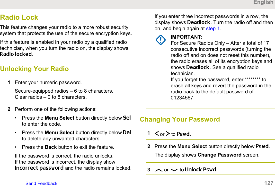 Radio LockThis feature changes your radio to a more robust securitysystem that protects the use of the secure encryption keys.If this feature is enabled in your radio by a qualified radiotechnician, when you turn the radio on, the display showsRadio locked.Unlocking Your Radio1Enter your numeric password.Secure-equipped radios – 6 to 8 characters.Clear radios – 0 to 8 characters.2Perform one of the following actions:• Press the Menu Select button directly below Selto enter the code.• Press the Menu Select button directly below Delto delete any unwanted characters.• Press the Back button to exit the feature.If the password is correct, the radio unlocks.If the password is incorrect, the display showIncorrect password and the radio remains locked.If you enter three incorrect passwords in a row, thedisplay shows Deadlock. Turn the radio off and thenon, and begin again at step 1.IMPORTANT:For Secure Radios Only – After a total of 17consecutive incorrect passwords (turning theradio off and on does not reset this number),the radio erases all of its encryption keys andshows Deadlock. See a qualified radiotechnician.If you forget the password, enter ******** toerase all keys and revert the password in theradio back to the default password of01234567.Changing Your Password1 or   to Pswd.2Press the Menu Select button directly below Pswd.The display shows Change Password screen.3 or   to Unlock Pswd.EnglishSend Feedback   127