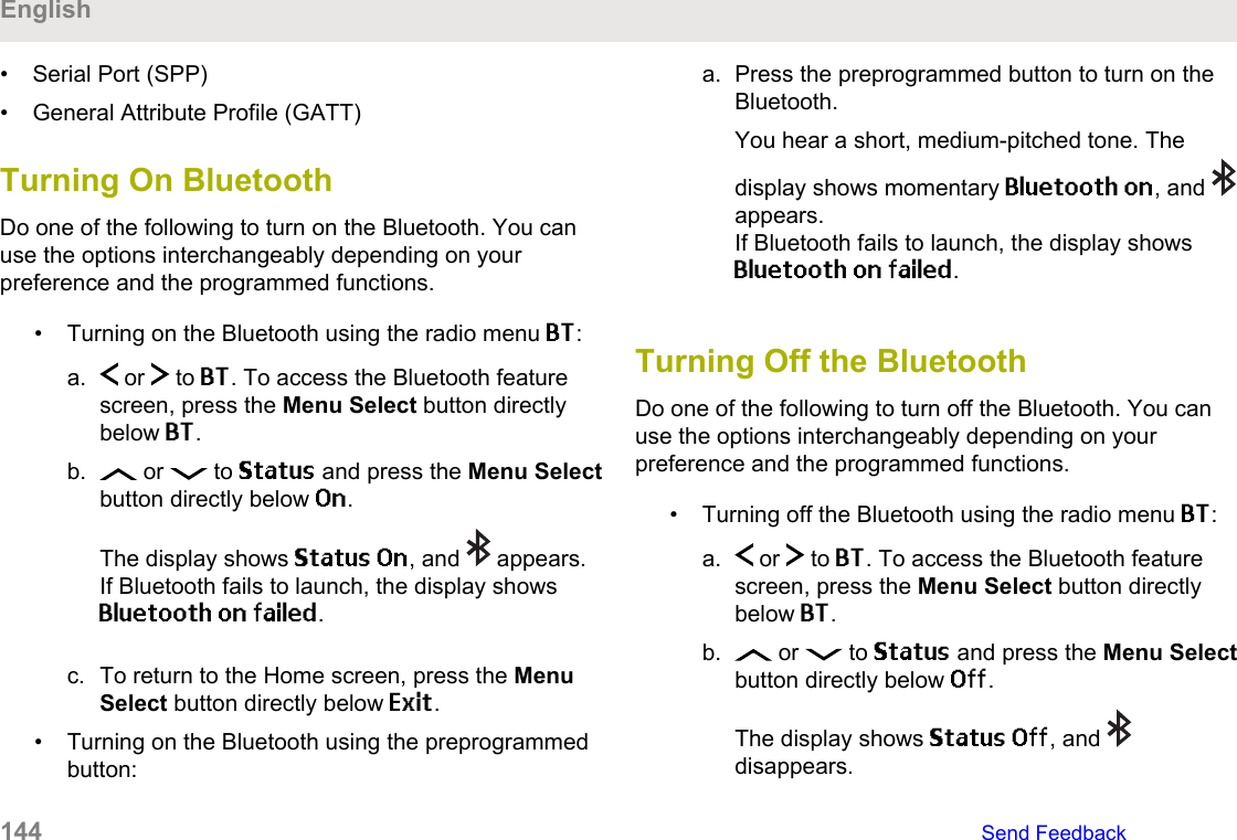 • Serial Port (SPP)• General Attribute Profile (GATT)Turning On Bluetooth Do one of the following to turn on the Bluetooth. You canuse the options interchangeably depending on yourpreference and the programmed functions.• Turning on the Bluetooth using the radio menu BT:a.  or   to BT. To access the Bluetooth featurescreen, press the Menu Select button directlybelow BT.b.  or   to Status and press the Menu Selectbutton directly below On.The display shows Status On, and   appears.If Bluetooth fails to launch, the display showsBluetooth on failed.c. To return to the Home screen, press the MenuSelect button directly below Exit.• Turning on the Bluetooth using the preprogrammedbutton:a. Press the preprogrammed button to turn on theBluetooth.You hear a short, medium-pitched tone. Thedisplay shows momentary Bluetooth on, and appears.If Bluetooth fails to launch, the display showsBluetooth on failed.Turning Off the BluetoothDo one of the following to turn off the Bluetooth. You canuse the options interchangeably depending on yourpreference and the programmed functions.• Turning off the Bluetooth using the radio menu BT:a.  or   to BT. To access the Bluetooth featurescreen, press the Menu Select button directlybelow BT.b.  or   to Status and press the Menu Selectbutton directly below Off.The display shows Status Off, and disappears.English144   Send Feedback