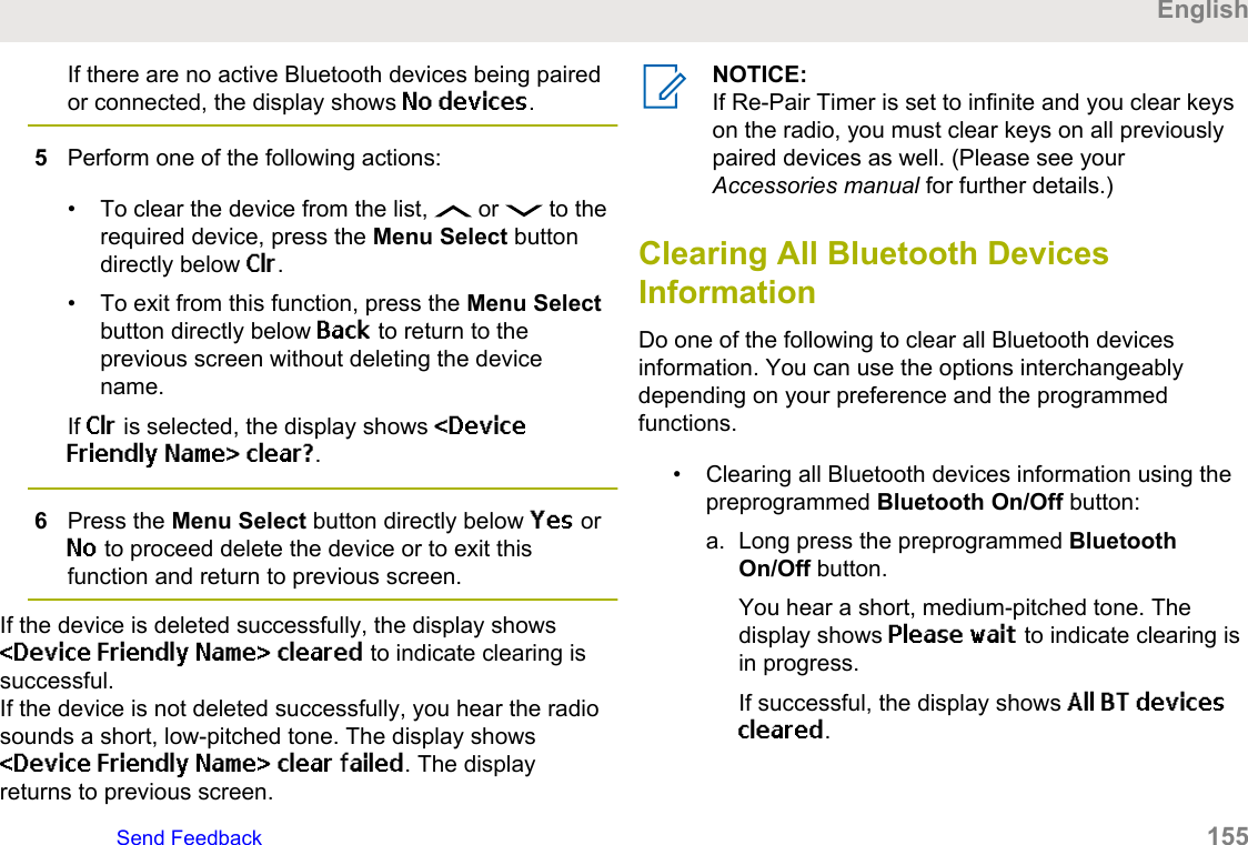 If there are no active Bluetooth devices being pairedor connected, the display shows No devices.5Perform one of the following actions:• To clear the device from the list,   or   to therequired device, press the Menu Select buttondirectly below Clr.• To exit from this function, press the Menu Selectbutton directly below Back to return to theprevious screen without deleting the devicename.If Clr is selected, the display shows &lt;DeviceFriendly Name&gt; clear?.6Press the Menu Select button directly below Yes orNo to proceed delete the device or to exit thisfunction and return to previous screen.If the device is deleted successfully, the display shows&lt;Device Friendly Name&gt; cleared to indicate clearing issuccessful.If the device is not deleted successfully, you hear the radiosounds a short, low-pitched tone. The display shows&lt;Device Friendly Name&gt; clear failed. The displayreturns to previous screen.NOTICE:If Re-Pair Timer is set to infinite and you clear keyson the radio, you must clear keys on all previouslypaired devices as well. (Please see yourAccessories manual for further details.)Clearing All Bluetooth DevicesInformationDo one of the following to clear all Bluetooth devicesinformation. You can use the options interchangeablydepending on your preference and the programmedfunctions.• Clearing all Bluetooth devices information using thepreprogrammed Bluetooth On/Off button:a. Long press the preprogrammed BluetoothOn/Off button.You hear a short, medium-pitched tone. Thedisplay shows Please wait to indicate clearing isin progress.If successful, the display shows All BT devicescleared.EnglishSend Feedback   155