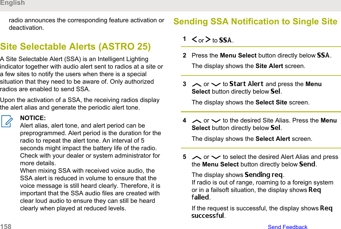 radio announces the corresponding feature activation ordeactivation.Site Selectable Alerts (ASTRO 25)A Site Selectable Alert (SSA) is an Intelligent Lightingindicator together with audio alert sent to radios at a site ora few sites to notify the users when there is a specialsituation that they need to be aware of. Only authorizedradios are enabled to send SSA.Upon the activation of a SSA, the receiving radios displaythe alert alias and generate the periodic alert tone.NOTICE:Alert alias, alert tone, and alert period can bepreprogrammed. Alert period is the duration for theradio to repeat the alert tone. An interval of 5seconds might impact the battery life of the radio.Check with your dealer or system administrator formore details.When mixing SSA with received voice audio, theSSA alert is reduced in volume to ensure that thevoice message is still heard clearly. Therefore, it isimportant that the SSA audio files are created withclear loud audio to ensure they can still be heardclearly when played at reduced levels.Sending SSA Notification to Single Site1 or   to SSA.2Press the Menu Select button directly below SSA.The display shows the Site Alert screen.3 or   to Start Alert and press the MenuSelect button directly below Sel.The display shows the Select Site screen.4 or   to the desired Site Alias. Press the MenuSelect button directly below Sel.The display shows the Select Alert screen.5 or   to select the desired Alert Alias and pressthe Menu Select button directly below Send.The display shows Sending req.If radio is out of range, roaming to a foreign systemor in a failsoft situation, the display shows Reqfailed.If the request is successful, the display shows Reqsuccessful.English158   Send Feedback