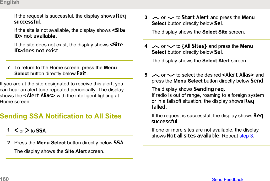 If the request is successful, the display shows Reqsuccessful.If the site is not available, the display shows &lt;SiteID&gt; not available.If the site does not exist, the display shows &lt;SiteID&gt;does not exist.7To return to the Home screen, press the MenuSelect button directly below Exit.If you are at the site designated to receive this alert, youcan hear an alert tone repeated periodically. The displayshows the &lt;Alert Alias&gt; with the intelligent lighting atHome screen.Sending SSA Notification to All Sites1 or   to SSA.2Press the Menu Select button directly below SSA.The display shows the Site Alert screen.3 or   to Start Alert and press the MenuSelect button directly below Sel.The display shows the Select Site screen.4 or   to [All Sites] and press the MenuSelect button directly below Sel.The display shows the Select Alert screen.5 or   to select the desired &lt;Alert Alias&gt; andpress the Menu Select button directly below Send.The display shows Sending req.If radio is out of range, roaming to a foreign systemor in a failsoft situation, the display shows Reqfailed.If the request is successful, the display shows Reqsuccessful.If one or more sites are not available, the displayshows Not all sites available. Repeat step 3.English160   Send Feedback