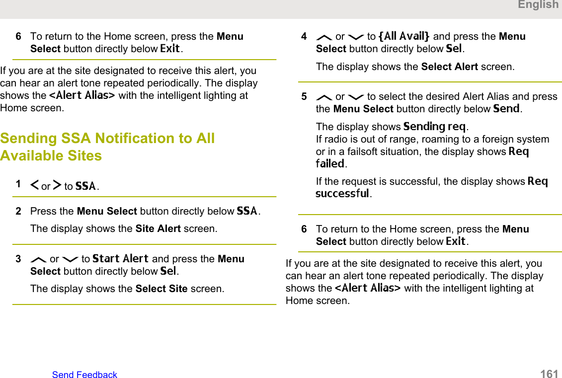 6To return to the Home screen, press the MenuSelect button directly below Exit.If you are at the site designated to receive this alert, youcan hear an alert tone repeated periodically. The displayshows the &lt;Alert Alias&gt; with the intelligent lighting atHome screen.Sending SSA Notification to AllAvailable Sites1 or   to SSA.2Press the Menu Select button directly below SSA.The display shows the Site Alert screen.3 or   to Start Alert and press the MenuSelect button directly below Sel.The display shows the Select Site screen.4 or   to [All Avail] and press the MenuSelect button directly below Sel.The display shows the Select Alert screen.5 or   to select the desired Alert Alias and pressthe Menu Select button directly below Send.The display shows Sending req.If radio is out of range, roaming to a foreign systemor in a failsoft situation, the display shows Reqfailed.If the request is successful, the display shows Reqsuccessful.6To return to the Home screen, press the MenuSelect button directly below Exit.If you are at the site designated to receive this alert, youcan hear an alert tone repeated periodically. The displayshows the &lt;Alert Alias&gt; with the intelligent lighting atHome screen.EnglishSend Feedback   161