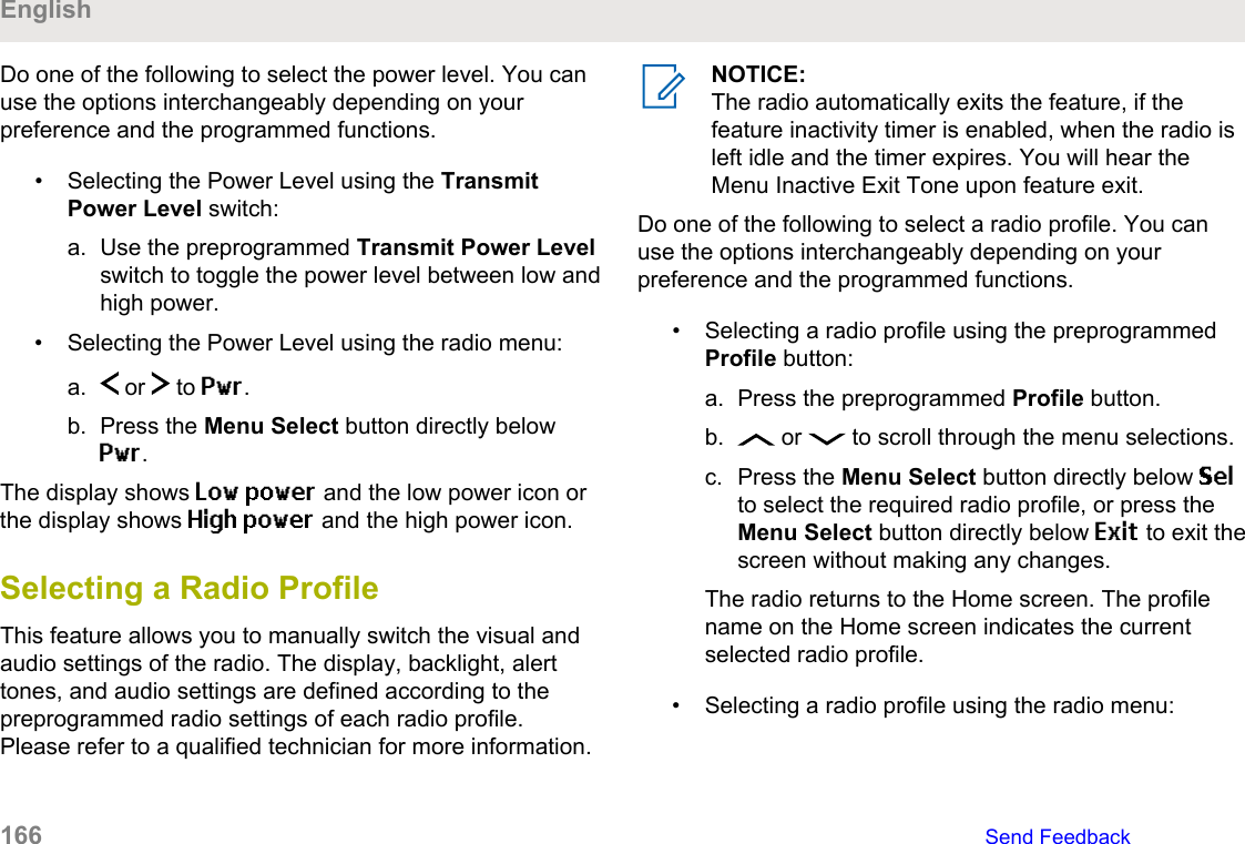 Do one of the following to select the power level. You canuse the options interchangeably depending on yourpreference and the programmed functions.• Selecting the Power Level using the TransmitPower Level switch:a. Use the preprogrammed Transmit Power Levelswitch to toggle the power level between low andhigh power.• Selecting the Power Level using the radio menu:a.  or   to Pwr.b. Press the Menu Select button directly belowPwr.The display shows Low power and the low power icon orthe display shows High power and the high power icon.Selecting a Radio ProfileThis feature allows you to manually switch the visual andaudio settings of the radio. The display, backlight, alerttones, and audio settings are defined according to thepreprogrammed radio settings of each radio profile.Please refer to a qualified technician for more information.NOTICE:The radio automatically exits the feature, if thefeature inactivity timer is enabled, when the radio isleft idle and the timer expires. You will hear theMenu Inactive Exit Tone upon feature exit.Do one of the following to select a radio profile. You canuse the options interchangeably depending on yourpreference and the programmed functions.• Selecting a radio profile using the preprogrammedProfile button:a. Press the preprogrammed Profile button.b.  or   to scroll through the menu selections.c. Press the Menu Select button directly below Selto select the required radio profile, or press theMenu Select button directly below Exit to exit thescreen without making any changes.The radio returns to the Home screen. The profilename on the Home screen indicates the currentselected radio profile.• Selecting a radio profile using the radio menu:English166   Send Feedback