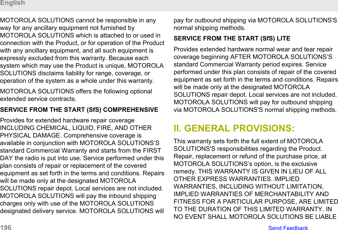 MOTOROLA SOLUTIONS cannot be responsible in anyway for any ancillary equipment not furnished byMOTOROLA SOLUTIONS which is attached to or used inconnection with the Product, or for operation of the Productwith any ancillary equipment, and all such equipment isexpressly excluded from this warranty. Because eachsystem which may use the Product is unique, MOTOROLASOLUTIONS disclaims liability for range, coverage, oroperation of the system as a whole under this warranty.MOTOROLA SOLUTIONS offers the following optionalextended service contracts.SERVICE FROM THE START (SfS) COMPREHENSIVEProvides for extended hardware repair coverageINCLUDING CHEMICAL, LIQUID, FIRE, AND OTHERPHYSICAL DAMAGE. Comprehensive coverage isavailable in conjunction with MOTOROLA SOLUTIONS’Sstandard Commercial Warranty and starts from the FIRSTDAY the radio is put into use. Service performed under thisplan consists of repair or replacement of the coveredequipment as set forth in the terms and conditions. Repairswill be made only at the designated MOTOROLASOLUTIONS repair depot. Local services are not included.MOTOROLA SOLUTIONS will pay the inbound shippingcharges only with use of the MOTOROLA SOLUTIONSdesignated delivery service. MOTOROLA SOLUTIONS willpay for outbound shipping via MOTOROLA SOLUTIONS&apos;Snormal shipping methods.SERVICE FROM THE START (SfS) LITEProvides extended hardware normal wear and tear repaircoverage beginning AFTER MOTOROLA SOLUTIONS’Sstandard Commercial Warranty period expires. Serviceperformed under this plan consists of repair of the coveredequipment as set forth in the terms and conditions. Repairswill be made only at the designated MOTOROLASOLUTIONS repair depot. Local services are not included.MOTOROLA SOLUTIONS will pay for outbound shippingvia MOTOROLA SOLUTIONS&apos;S normal shipping methods.II. GENERAL PROVISIONS:This warranty sets forth the full extent of MOTOROLASOLUTIONS&apos;S responsibilities regarding the Product.Repair, replacement or refund of the purchase price, atMOTOROLA SOLUTIONS’s option, is the exclusiveremedy. THIS WARRANTY IS GIVEN IN LIEU OF ALLOTHER EXPRESS WARRANTIES. IMPLIEDWARRANTIES, INCLUDING WITHOUT LIMITATION,IMPLIED WARRANTIES OF MERCHANTABILITY ANDFITNESS FOR A PARTICULAR PURPOSE, ARE LIMITEDTO THE DURATION OF THIS LIMITED WARRANTY. INNO EVENT SHALL MOTOROLA SOLUTIONS BE LIABLEEnglish196   Send Feedback