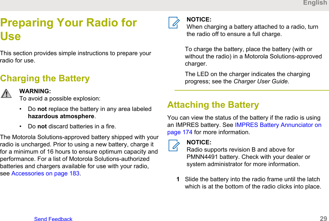 Preparing Your Radio forUseThis section provides simple instructions to prepare yourradio for use.Charging the BatteryWARNING:To avoid a possible explosion:• Do not replace the battery in any area labeledhazardous atmosphere.• Do not discard batteries in a fire.The Motorola Solutions-approved battery shipped with yourradio is uncharged. Prior to using a new battery, charge itfor a minimum of 16 hours to ensure optimum capacity andperformance. For a list of Motorola Solutions-authorizedbatteries and chargers available for use with your radio,see Accessories on page 183.NOTICE:When charging a battery attached to a radio, turnthe radio off to ensure a full charge.To charge the battery, place the battery (with orwithout the radio) in a Motorola Solutions-approvedcharger.The LED on the charger indicates the chargingprogress; see the Charger User Guide.Attaching the Battery You can view the status of the battery if the radio is usingan IMPRES battery. See IMPRES Battery Annunciator onpage 174 for more information.NOTICE:Radio supports revision B and above forPMNN4491 battery. Check with your dealer orsystem administrator for more information.1Slide the battery into the radio frame until the latchwhich is at the bottom of the radio clicks into place.EnglishSend Feedback   29