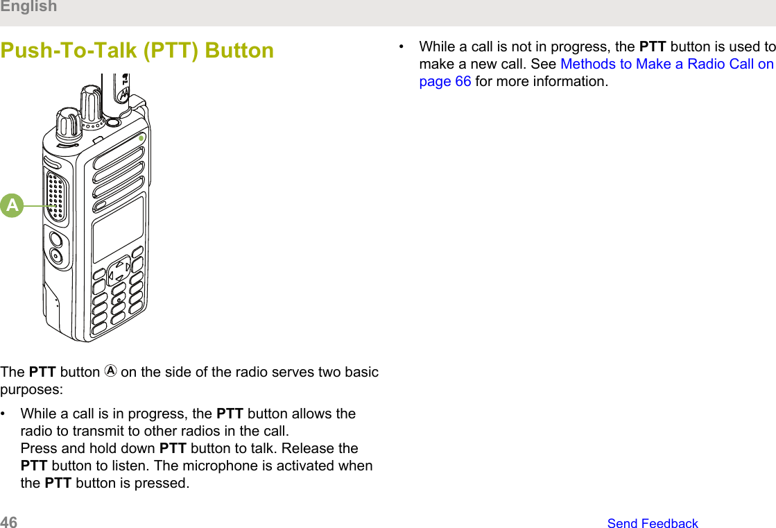 Push-To-Talk (PTT) ButtonAThe PTT button   on the side of the radio serves two basicpurposes:• While a call is in progress, the PTT button allows theradio to transmit to other radios in the call.Press and hold down PTT button to talk. Release thePTT button to listen. The microphone is activated whenthe PTT button is pressed.• While a call is not in progress, the PTT button is used tomake a new call. See Methods to Make a Radio Call onpage 66 for more information.English46   Send Feedback
